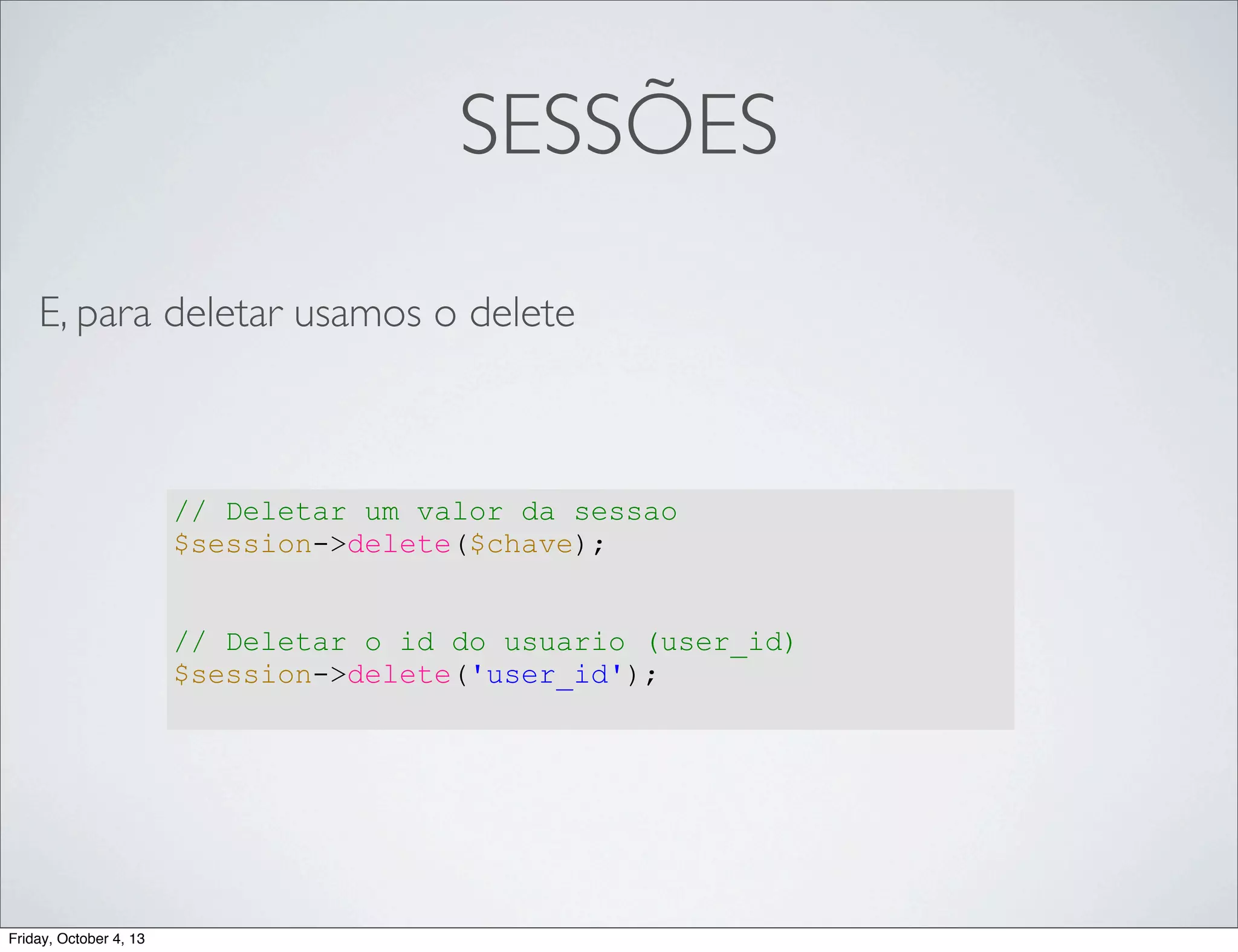 SESSÕES
E, para deletar usamos o delete

// Deletar um valor da sessao
$session->delete($chave);
// Deletar o id do usuario (user_id)
$session->delete('user_id');

Friday, October 4, 13

 