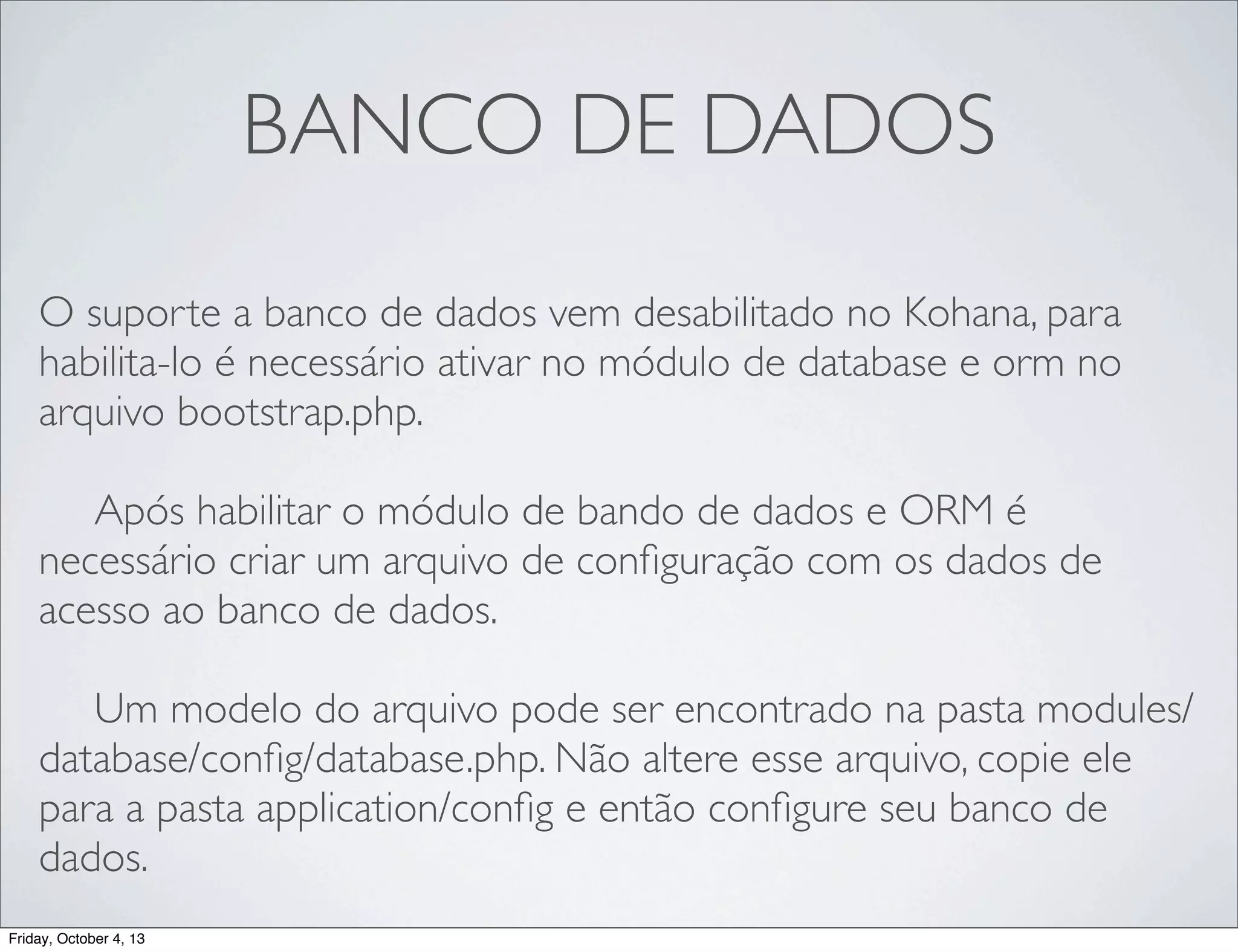 BANCO DE DADOS
O suporte a banco de dados vem desabilitado no Kohana, para
habilita-lo é necessário ativar no módulo de database e orm no
arquivo bootstrap.php.
	

 Após habilitar o módulo de bando de dados e ORM é
necessário criar um arquivo de conﬁguração com os dados de
acesso ao banco de dados.
	

 Um modelo do arquivo pode ser encontrado na pasta modules/
database/conﬁg/database.php. Não altere esse arquivo, copie ele
para a pasta application/conﬁg e então conﬁgure seu banco de
dados.
Friday, October 4, 13

 
