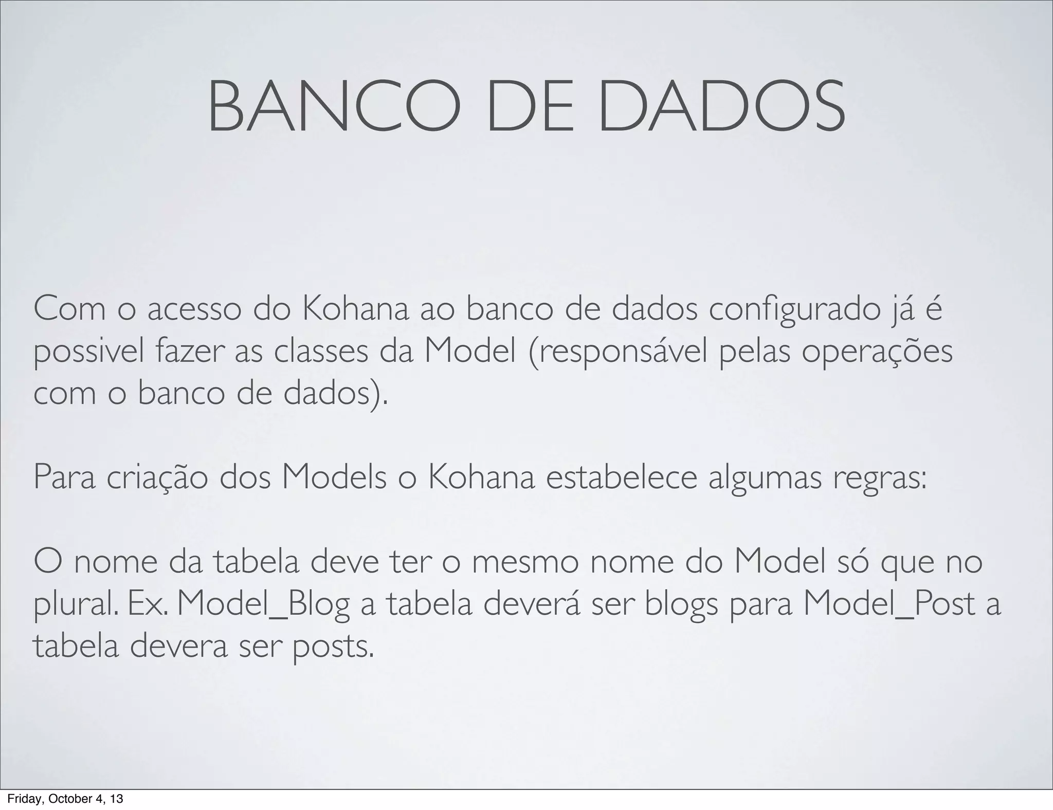 BANCO DE DADOS
Com o acesso do Kohana ao banco de dados conﬁgurado já é
possivel fazer as classes da Model (responsável pelas operações
com o banco de dados).
Para criação dos Models o Kohana estabelece algumas regras:
O nome da tabela deve ter o mesmo nome do Model só que no
plural. Ex. Model_Blog a tabela deverá ser blogs para Model_Post a
tabela devera ser posts.

Friday, October 4, 13

 