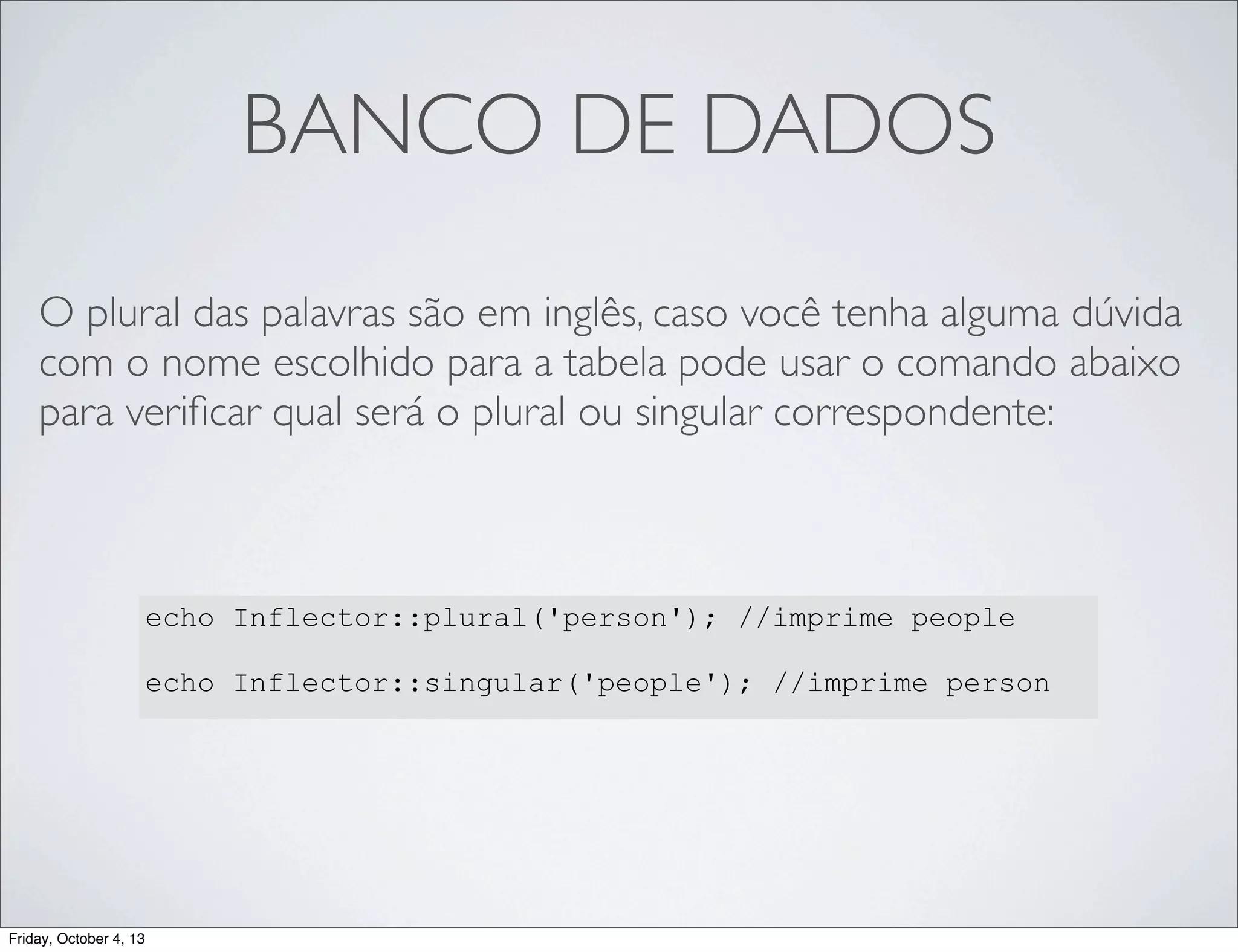 BANCO DE DADOS
O plural das palavras são em inglês, caso você tenha alguma dúvida
com o nome escolhido para a tabela pode usar o comando abaixo
para veriﬁcar qual será o plural ou singular correspondente:

echo Inflector::plural('person'); //imprime people
echo Inflector::singular('people'); //imprime person

Friday, October 4, 13

 