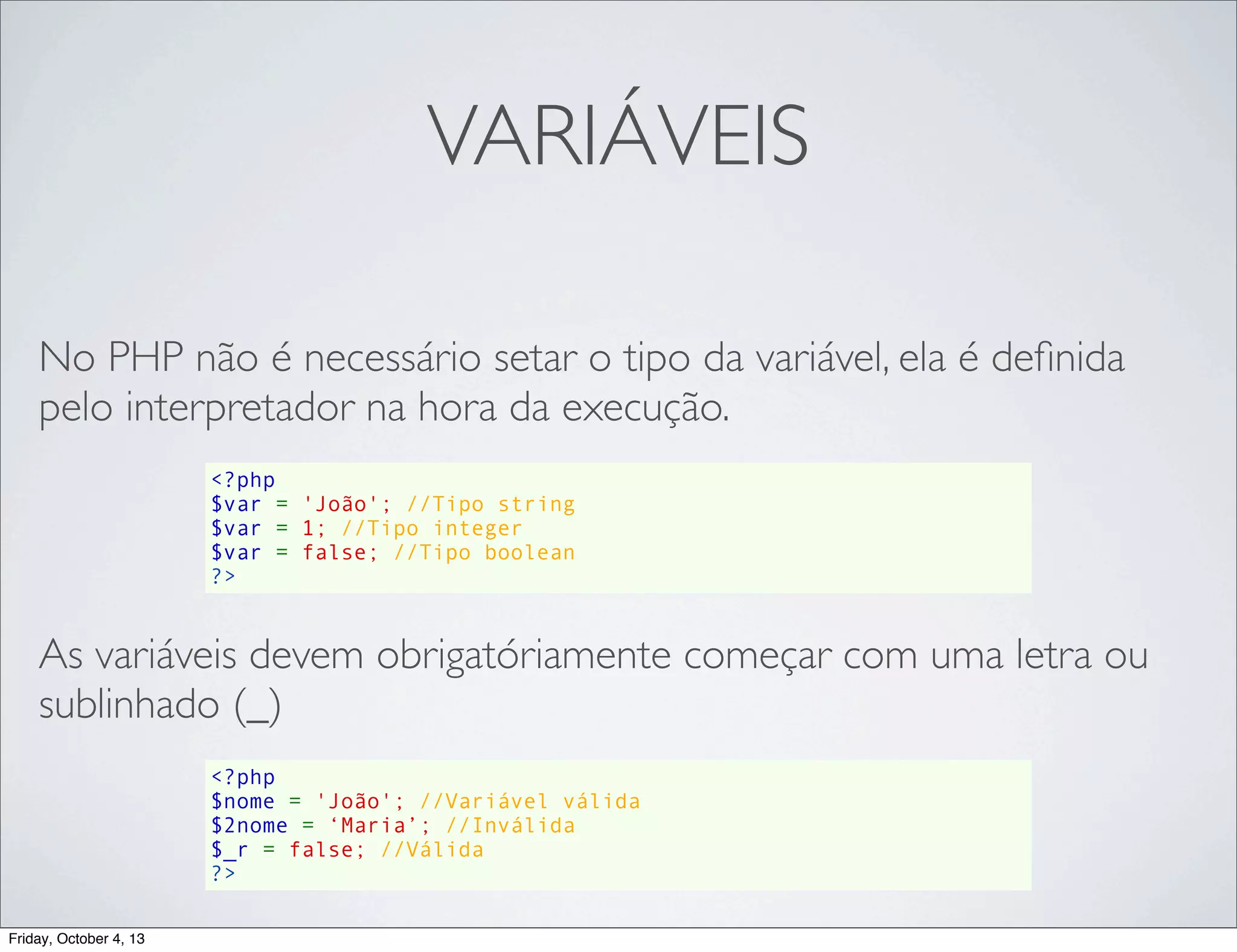 VARIÁVEIS
No PHP não é necessário setar o tipo da variável, ela é deﬁnida
pelo interpretador na hora da execução.
<?php
$var = 'João'; //Tipo string
$var = 1; //Tipo integer
$var = false; //Tipo boolean
?>

As variáveis devem obrigatóriamente começar com uma letra ou
sublinhado (_)
<?php
$nome = 'João'; //Variável válida
$2nome = ‘Maria’; //Inválida
$_r = false; //Válida
?>
Friday, October 4, 13

 