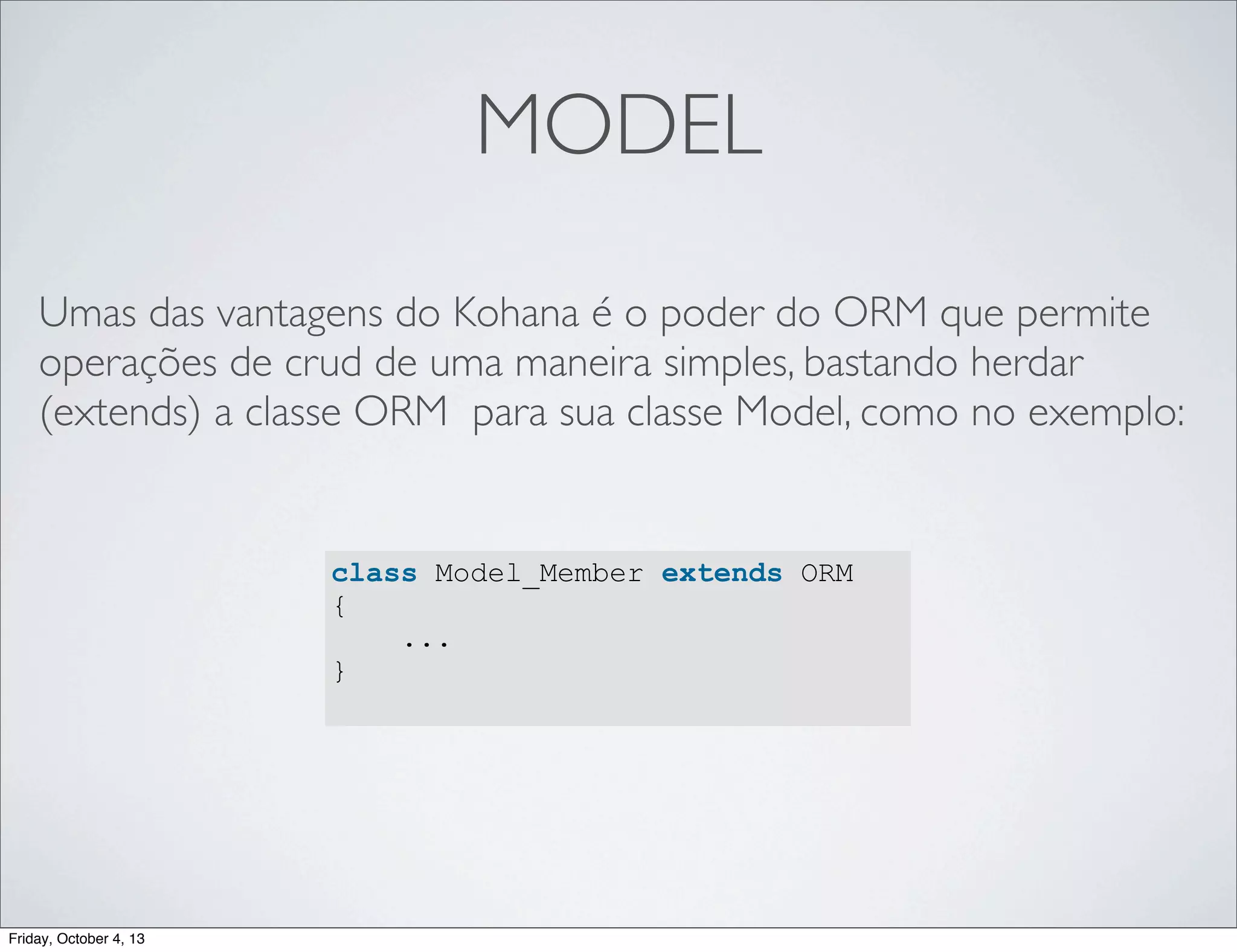 MODEL
Umas das vantagens do Kohana é o poder do ORM que permite
operações de crud de uma maneira simples, bastando herdar
(extends) a classe ORM para sua classe Model, como no exemplo:

class Model_Member extends ORM
{
...
}

Friday, October 4, 13

 