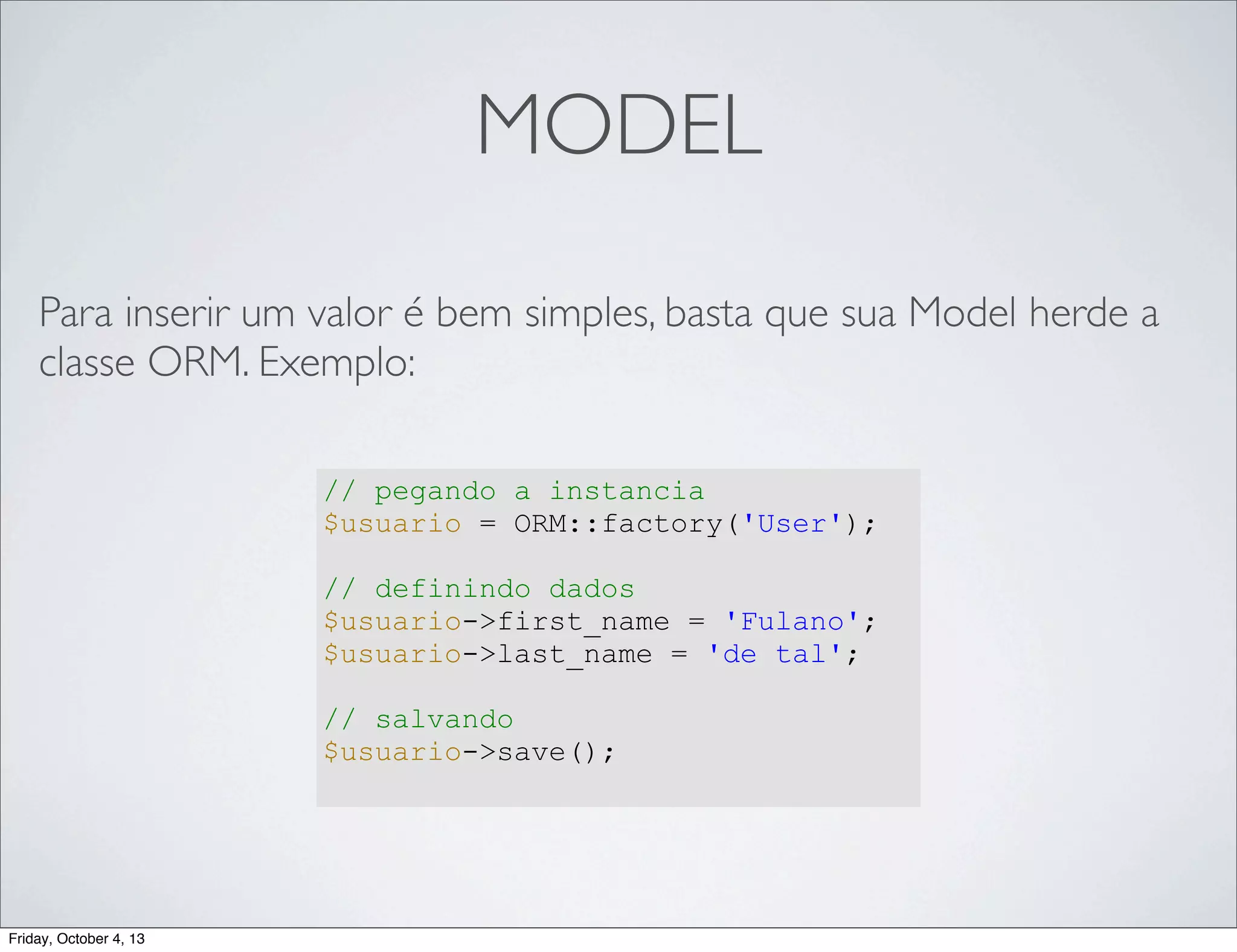 MODEL
Para inserir um valor é bem simples, basta que sua Model herde a
classe ORM. Exemplo:
// pegando a instancia
$usuario = ORM::factory('User');
// definindo dados
$usuario->first_name = 'Fulano';
$usuario->last_name = 'de tal';
// salvando
$usuario->save();

Friday, October 4, 13

 