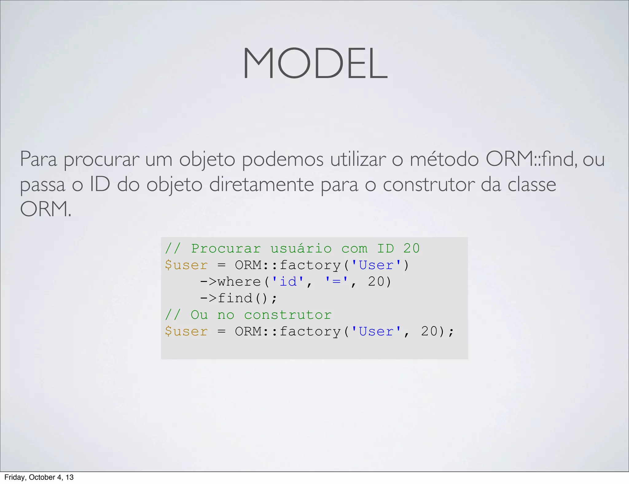 MODEL
Para procurar um objeto podemos utilizar o método ORM::ﬁnd, ou
passa o ID do objeto diretamente para o construtor da classe
ORM.
// Procurar usuário com ID 20
$user = ORM::factory('User')
->where('id', '=', 20)
->find();
// Ou no construtor
$user = ORM::factory('User', 20);

Friday, October 4, 13

 
