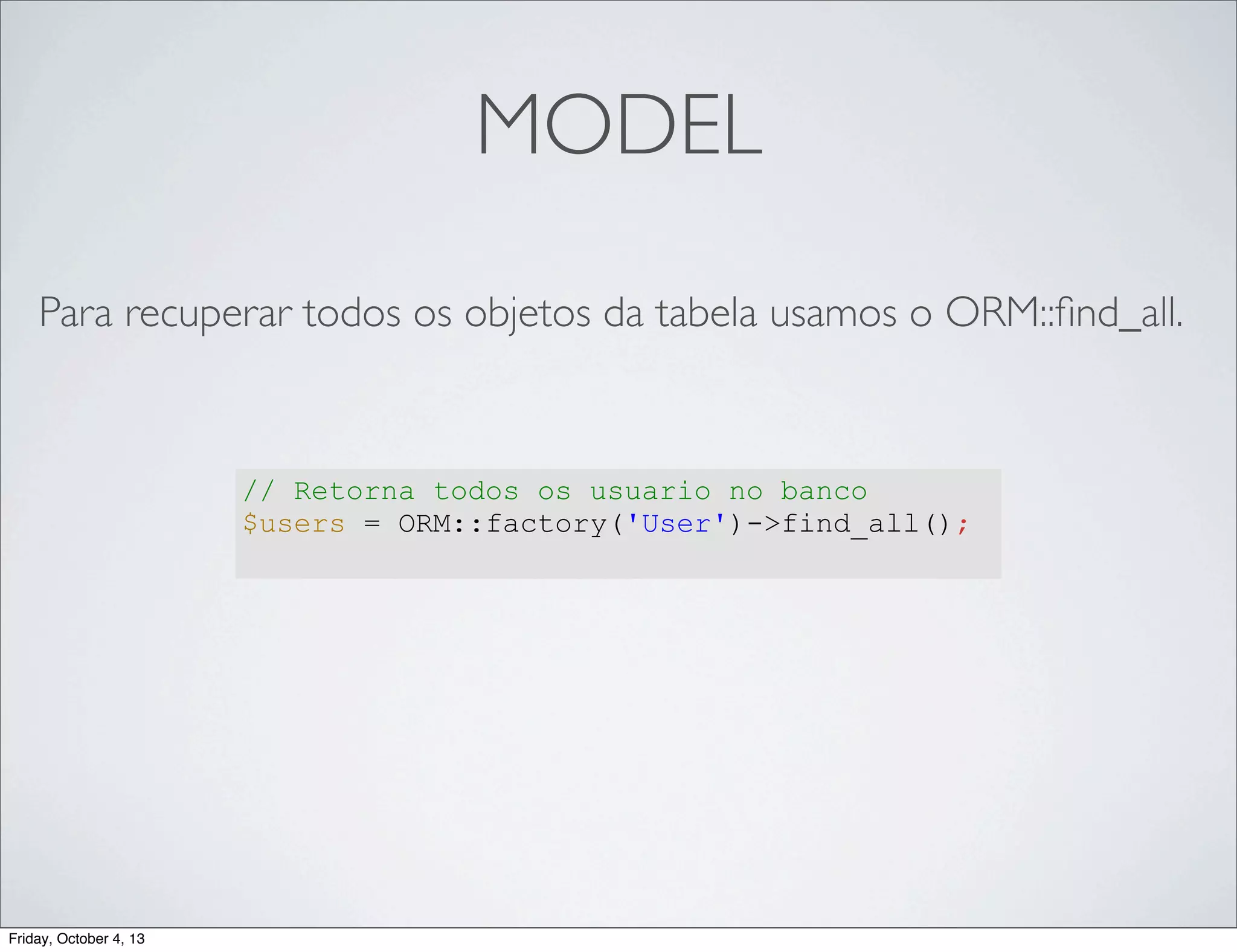 MODEL
Para recuperar todos os objetos da tabela usamos o ORM::ﬁnd_all.

// Retorna todos os usuario no banco
$users = ORM::factory('User')->find_all();

Friday, October 4, 13

 
