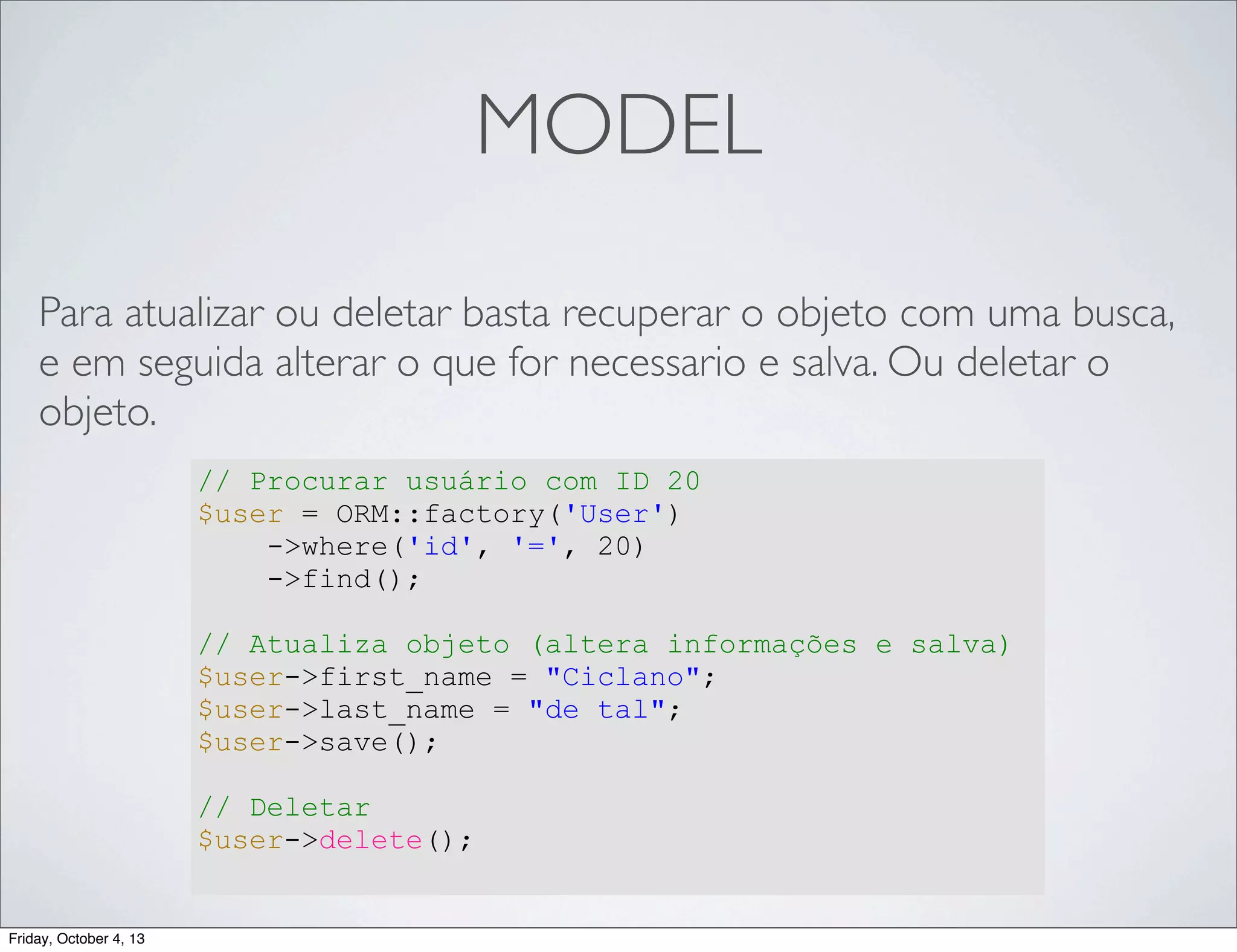 MODEL
Para atualizar ou deletar basta recuperar o objeto com uma busca,
e em seguida alterar o que for necessario e salva. Ou deletar o
objeto.
// Procurar usuário com ID 20
$user = ORM::factory('User')
->where('id', '=', 20)
->find();
// Atualiza objeto (altera informações e salva)
$user->first_name = "Ciclano";
$user->last_name = "de tal";
$user->save();
// Deletar
$user->delete();

Friday, October 4, 13

 