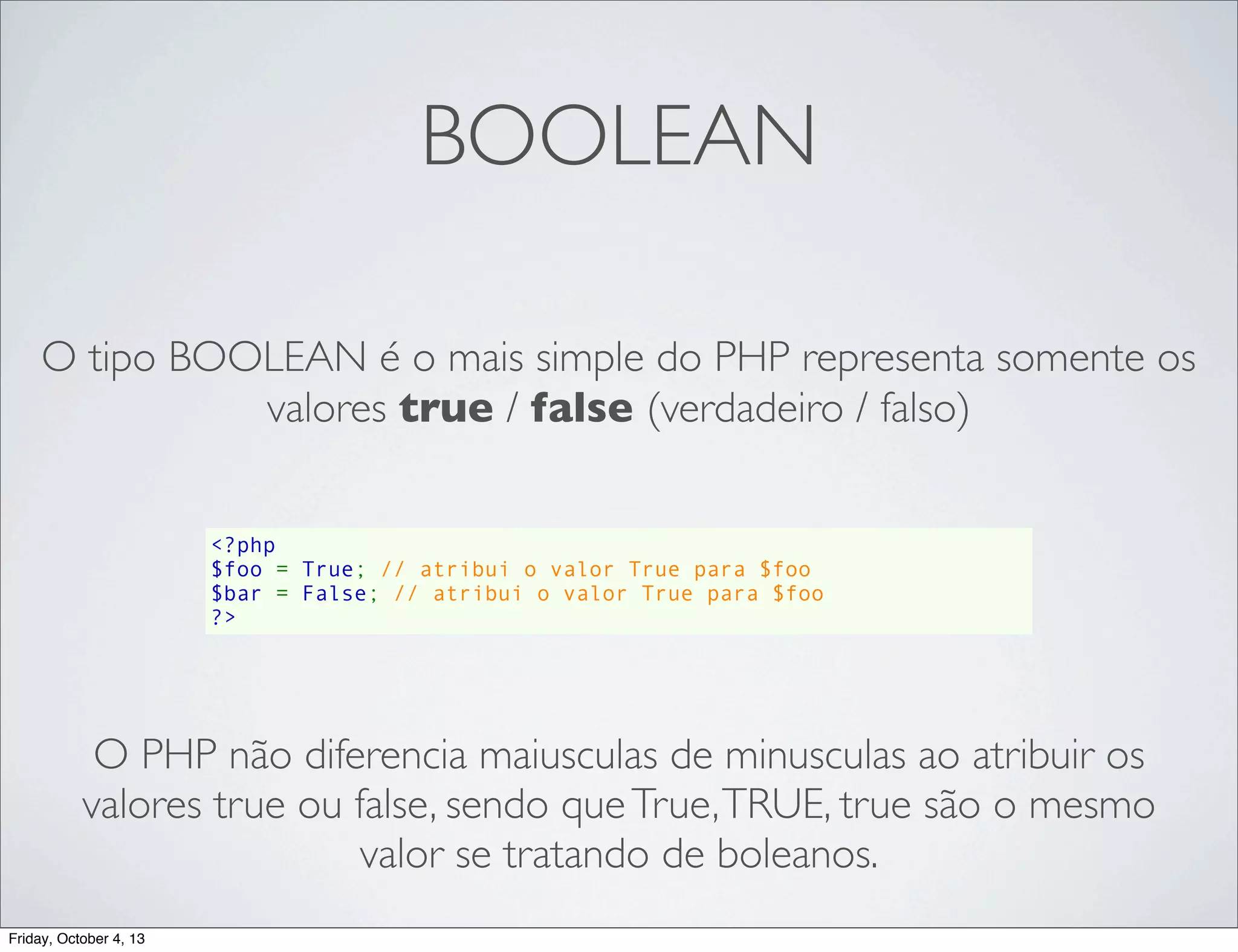 BOOLEAN
O tipo BOOLEAN é o mais simple do PHP representa somente os
valores true / false (verdadeiro / falso)
<?php
$foo = True; // atribui o valor True para $foo
$bar = False; // atribui o valor True para $foo
?>

O PHP não diferencia maiusculas de minusculas ao atribuir os
valores true ou false, sendo que True, TRUE, true são o mesmo
valor se tratando de boleanos.
Friday, October 4, 13

 
