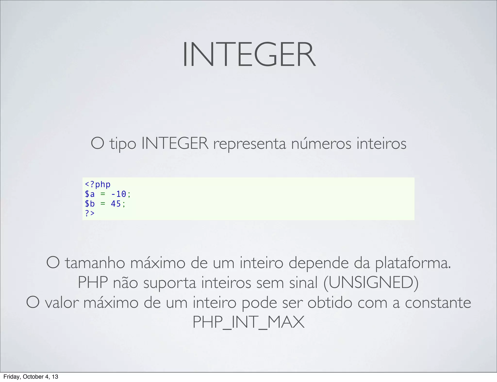 INTEGER
O tipo INTEGER representa números inteiros
<?php
$a = -10;
$b = 45;
?>

O tamanho máximo de um inteiro depende da plataforma.
PHP não suporta inteiros sem sinal (UNSIGNED)
O valor máximo de um inteiro pode ser obtido com a constante
PHP_INT_MAX
Friday, October 4, 13

 
