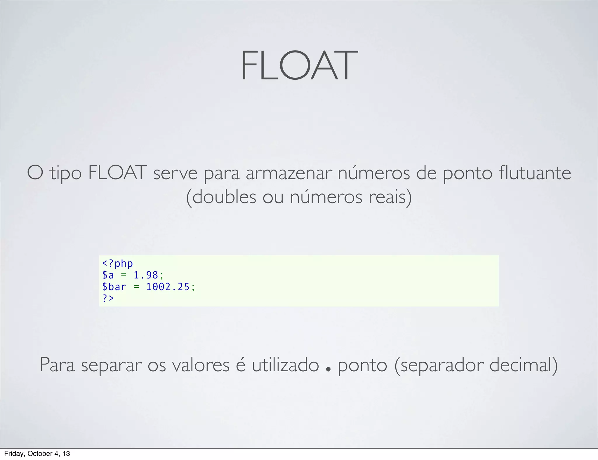 FLOAT
O tipo FLOAT serve para armazenar números de ponto ﬂutuante
(doubles ou números reais)
<?php
$a = 1.98;
$bar = 1002.25;
?>

Para separar os valores é utilizado . ponto (separador decimal)

Friday, October 4, 13

 