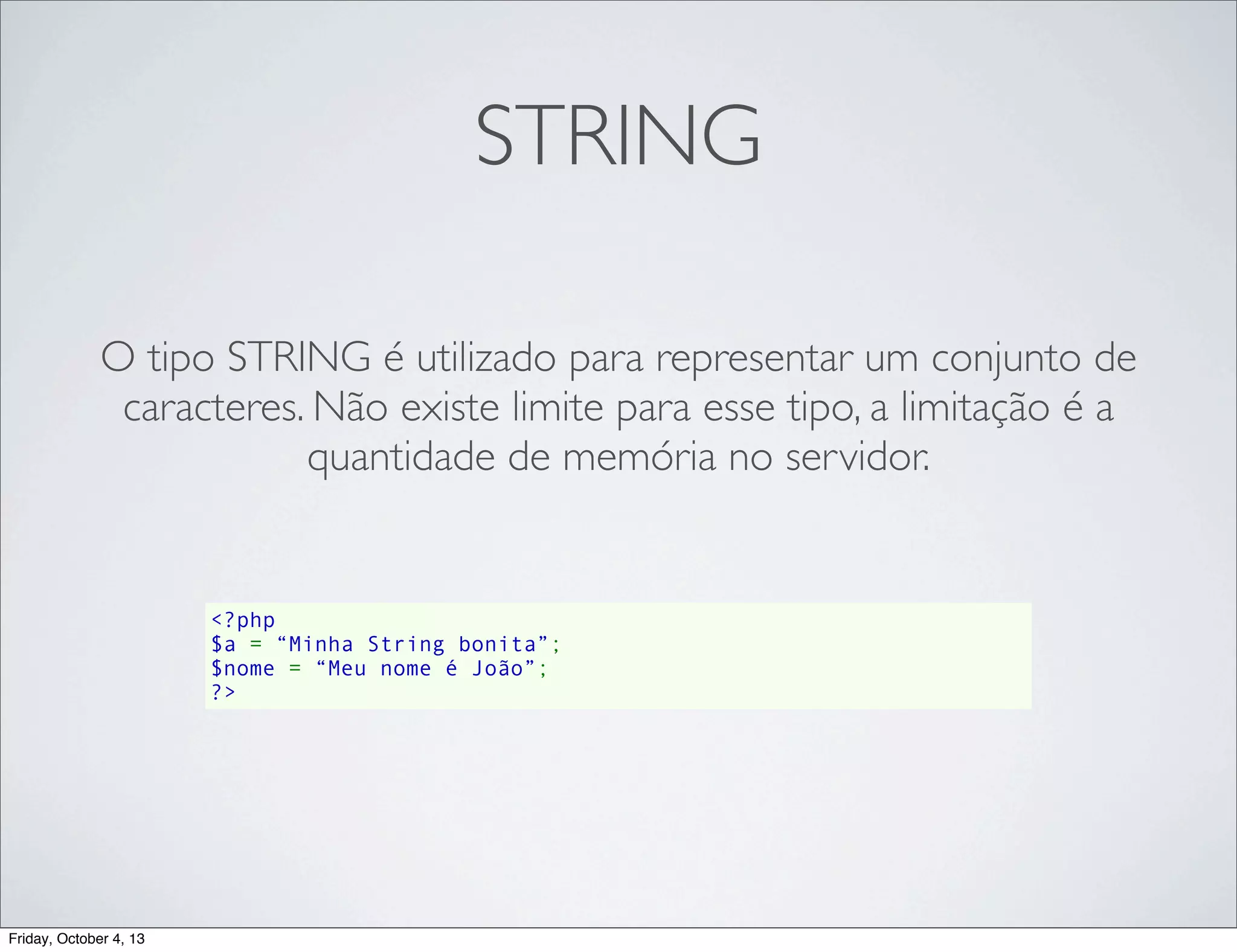 STRING
O tipo STRING é utilizado para representar um conjunto de
caracteres. Não existe limite para esse tipo, a limitação é a
quantidade de memória no servidor.

<?php
$a = “Minha String bonita”;
$nome = “Meu nome é João”;
?>

Friday, October 4, 13

 
