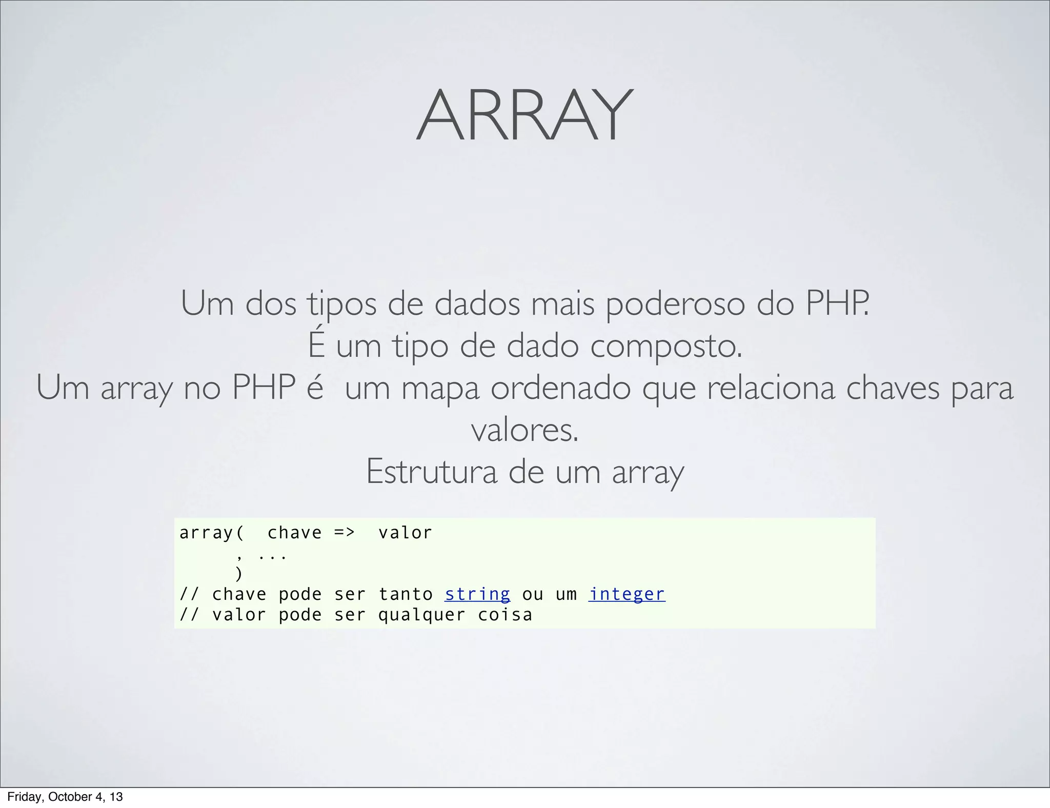 ARRAY
Um dos tipos de dados mais poderoso do PHP.
É um tipo de dado composto.
Um array no PHP é um mapa ordenado que relaciona chaves para
valores.
Estrutura de um array
array( chave => valor
, ...
)
// chave pode ser tanto string ou um integer
// valor pode ser qualquer coisa

Friday, October 4, 13

 