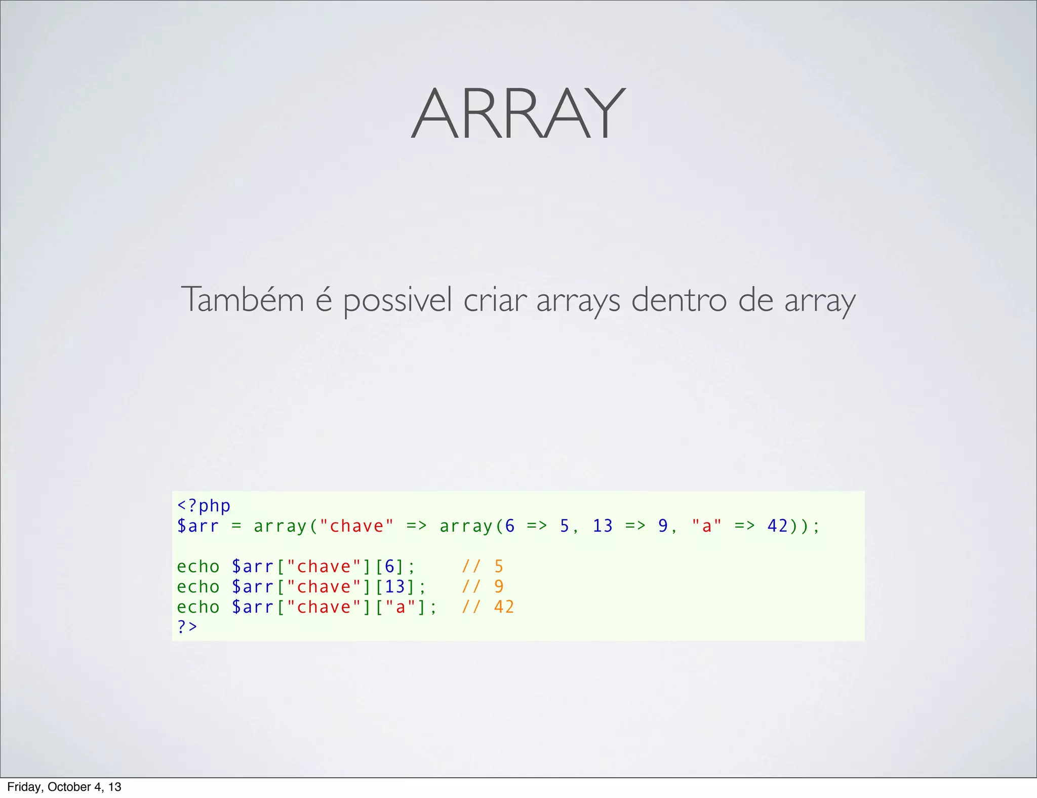 ARRAY
Também é possivel criar arrays dentro de array

<?php
$arr = array("chave" => array(6 => 5, 13 => 9, "a" => 42));
echo $arr["chave"][6];    // 5
echo $arr["chave"][13];   // 9
echo $arr["chave"]["a"];  // 42
?>

Friday, October 4, 13

 