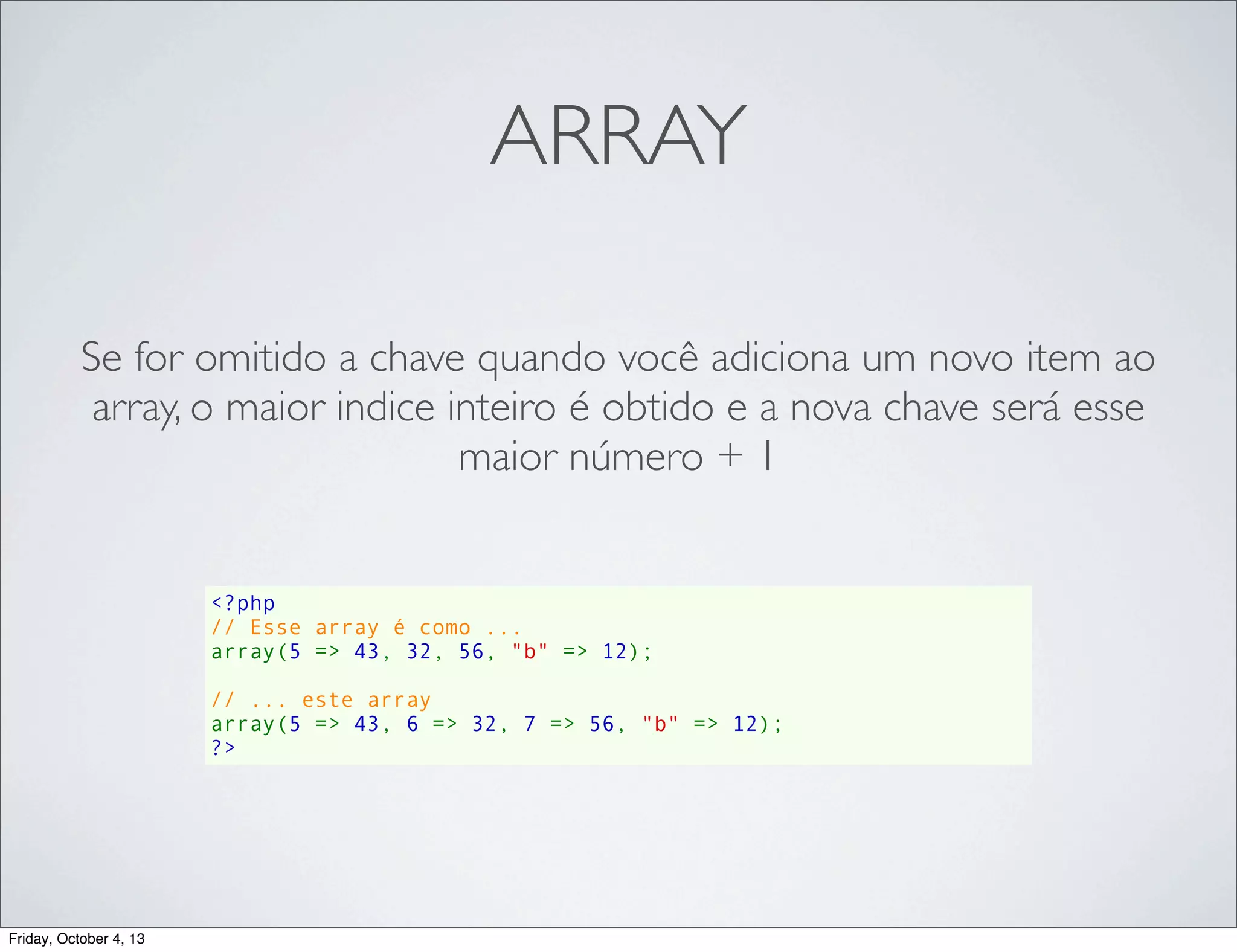 ARRAY
Se for omitido a chave quando você adiciona um novo item ao
array, o maior indice inteiro é obtido e a nova chave será esse
maior número + 1

<?php
// Esse array é como ...
array(5 => 43, 32, 56, "b" => 12);
// ... este array
array(5 => 43, 6 => 32, 7 => 56, "b" => 12);
?>

Friday, October 4, 13

 