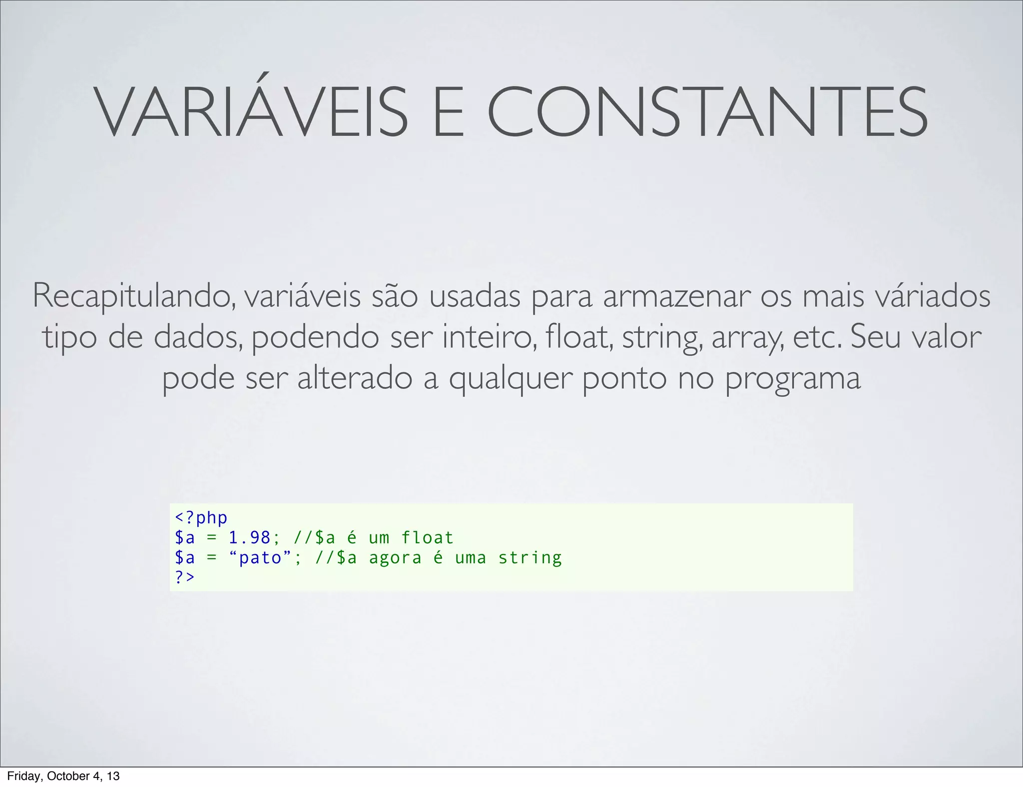 VARIÁVEIS E CONSTANTES
Recapitulando, variáveis são usadas para armazenar os mais váriados
tipo de dados, podendo ser inteiro, ﬂoat, string, array, etc. Seu valor
pode ser alterado a qualquer ponto no programa

<?php
$a = 1.98; //$a é um float
$a = “pato”; //$a agora é uma string
?>

Friday, October 4, 13

 