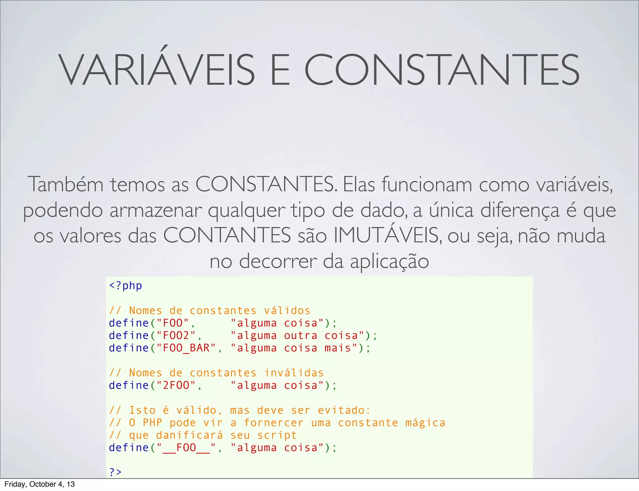VARIÁVEIS E CONSTANTES
Também temos as CONSTANTES. Elas funcionam como variáveis,
podendo armazenar qualquer tipo de dado, a única diferença é que
os valores das CONTANTES são IMUTÁVEIS, ou seja, não muda
no decorrer da aplicação
<?php
// Nomes de constantes válidos
define("FOO",     "alguma coisa");
define("FOO2",    "alguma outra coisa");
define("FOO_BAR", "alguma coisa mais");
// Nomes de constantes inválidas
define("2FOO",    "alguma coisa");
// Isto é válido, mas deve ser evitado:
// O PHP pode vir a fornercer uma constante mágica
// que danificará seu script
define("__FOO__", "alguma coisa");
?>
Friday, October 4, 13

 