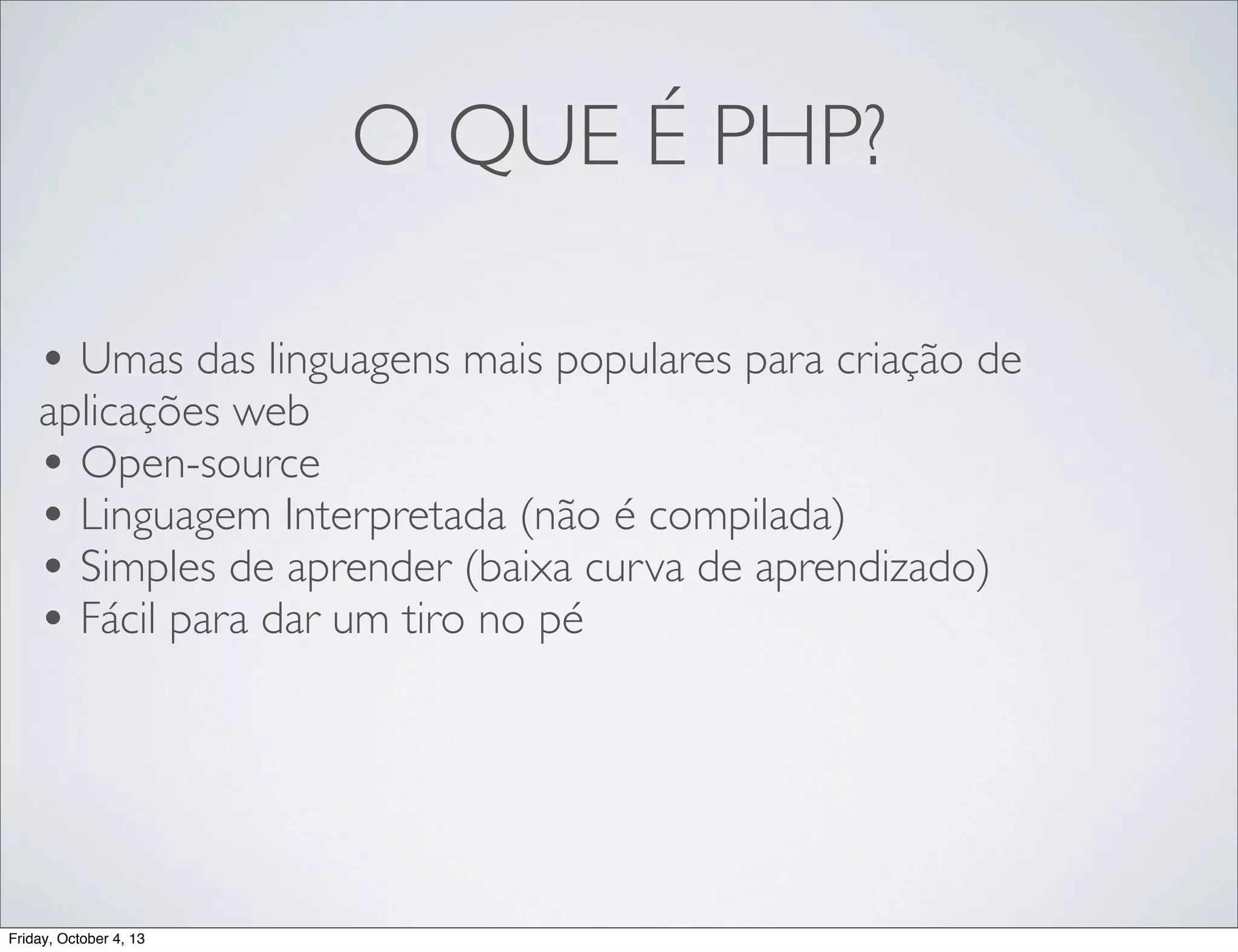 O QUE É PHP?
• Umas das linguagens mais populares para criação de
aplicações web
• Open-source
• Linguagem Interpretada (não é compilada)
• Simples de aprender (baixa curva de aprendizado)
• Fácil para dar um tiro no pé

Friday, October 4, 13

 