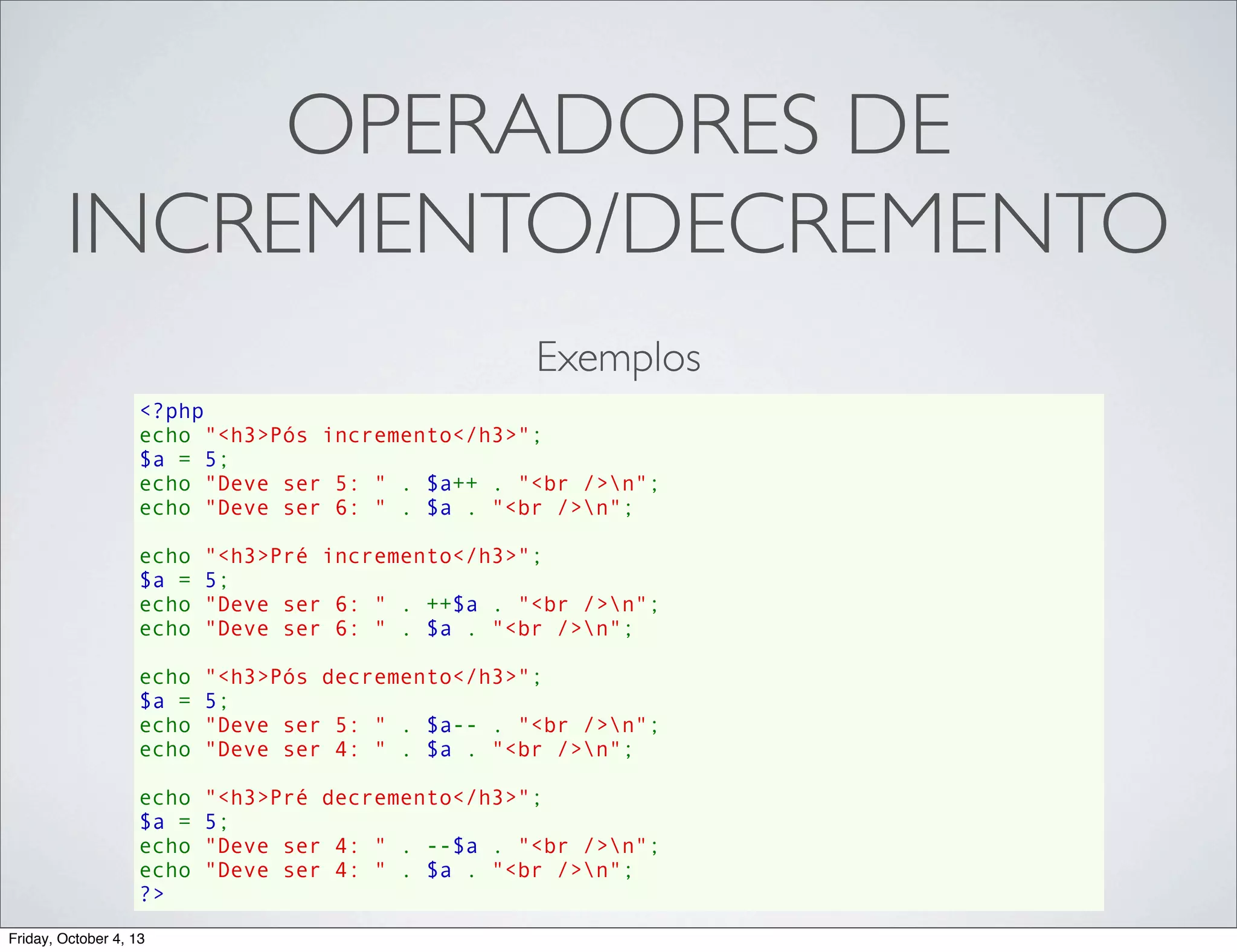 OPERADORES DE
INCREMENTO/DECREMENTO
Exemplos
<?php
echo "<h3>Pós incremento</h3>";
$a = 5;
echo "Deve ser 5: " . $a++ . "<br />n";
echo "Deve ser 6: " . $a . "<br />n";
echo "<h3>Pré incremento</h3>";
$a = 5;
echo "Deve ser 6: " . ++$a . "<br />n";
echo "Deve ser 6: " . $a . "<br />n";
echo "<h3>Pós decremento</h3>";
$a = 5;
echo "Deve ser 5: " . $a-- . "<br />n";
echo "Deve ser 4: " . $a . "<br />n";
echo "<h3>Pré decremento</h3>";
$a = 5;
echo "Deve ser 4: " . --$a . "<br />n";
echo "Deve ser 4: " . $a . "<br />n";
?>
Friday, October 4, 13

 