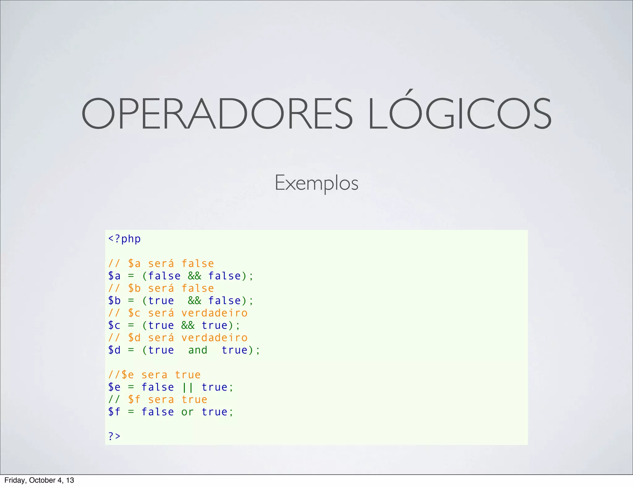 OPERADORES LÓGICOS
Exemplos
<?php
// $a será false
$a = (false && false);
// $b será false
$b = (true  && false);
// $c será verdadeiro
$c = (true && true);
// $d será verdadeiro
$d = (true  and  true);
//$e sera true
$e = false || true;
// $f sera true
$f = false or true;
?>

Friday, October 4, 13

 