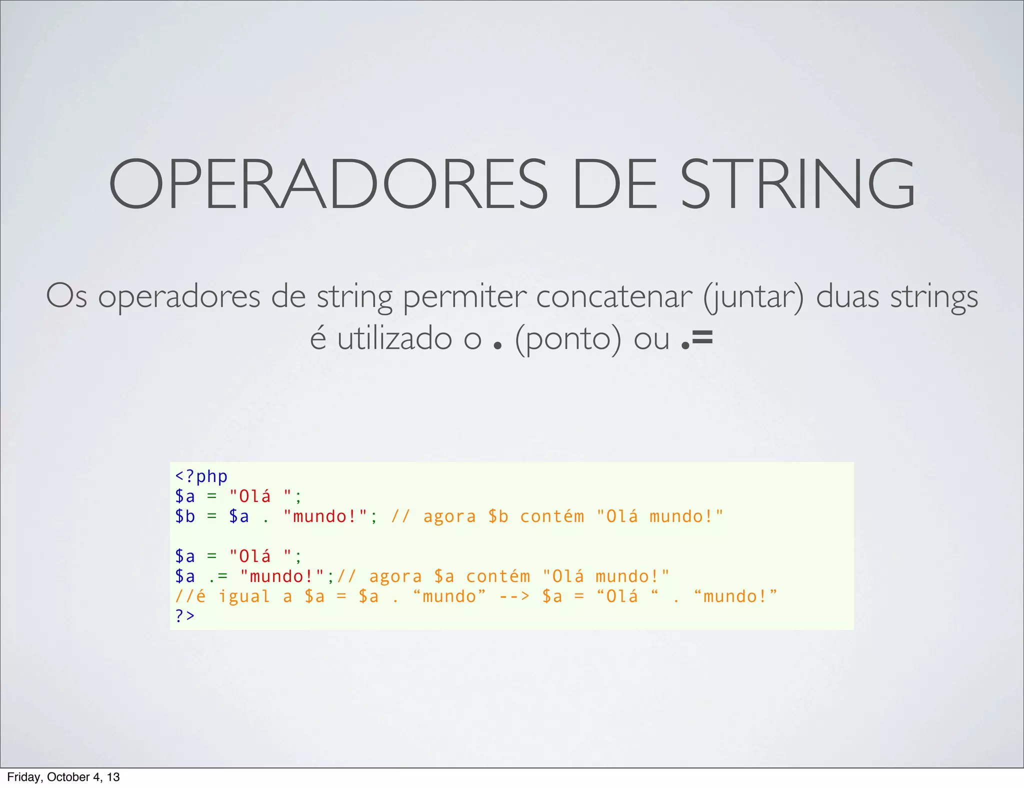 OPERADORES DE STRING
Os operadores de string permiter concatenar (juntar) duas strings
é utilizado o . (ponto) ou .=

<?php
$a = "Olá ";
$b = $a . "mundo!"; // agora $b contém "Olá mundo!"
$a = "Olá ";
$a .= "mundo!";// agora $a contém "Olá mundo!"
//é igual a $a = $a . “mundo” --> $a = “Olá “ . “mundo!”
?>

Friday, October 4, 13

 