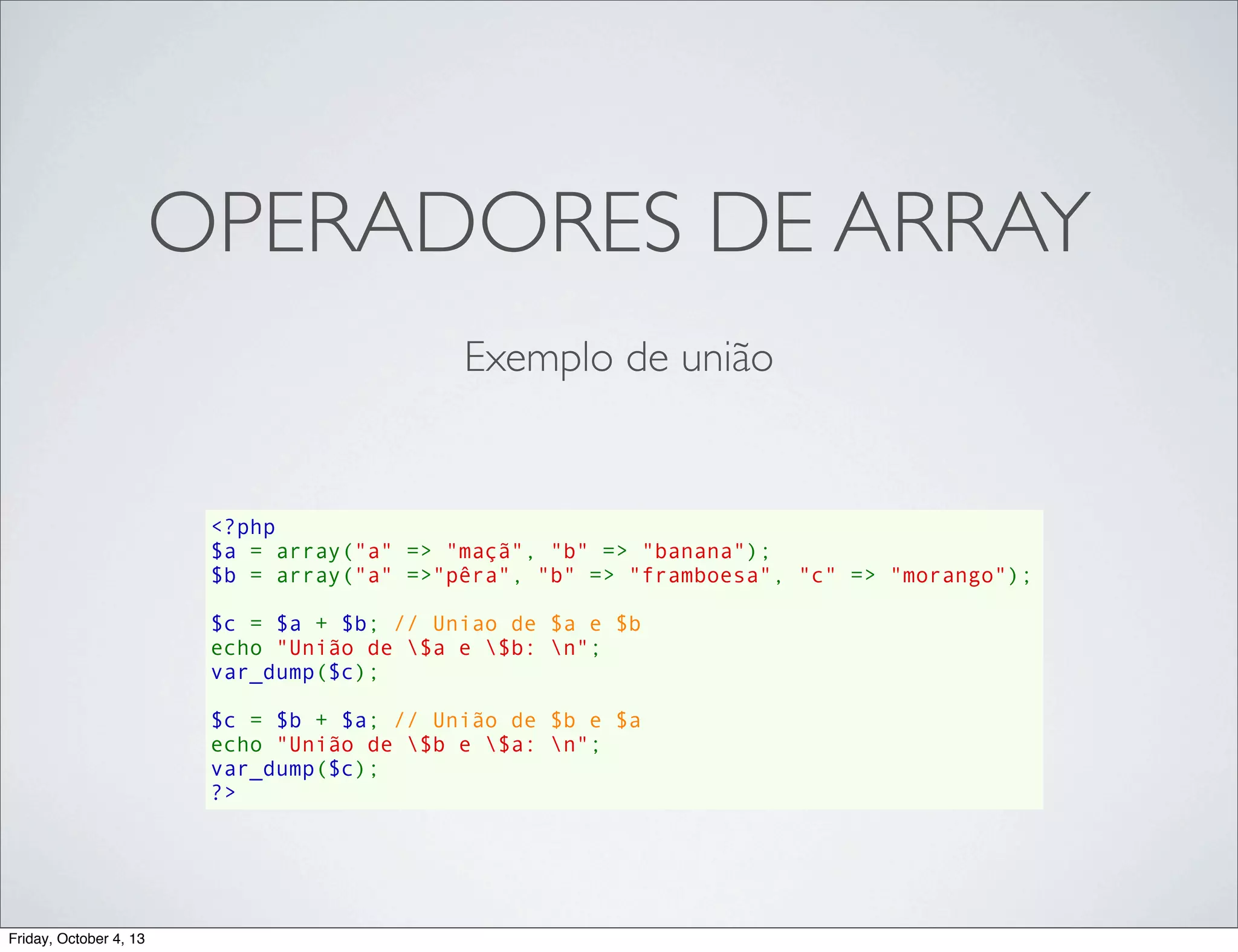 OPERADORES DE ARRAY
Exemplo de união

<?php
$a = array("a" => "maçã", "b" => "banana");
$b = array("a" =>"pêra", "b" => "framboesa", "c" => "morango");
$c = $a + $b; // Uniao de $a e $b
echo "União de $a e $b: n";
var_dump($c);
$c = $b + $a; // União de $b e $a
echo "União de $b e $a: n";
var_dump($c);
?>

Friday, October 4, 13

 