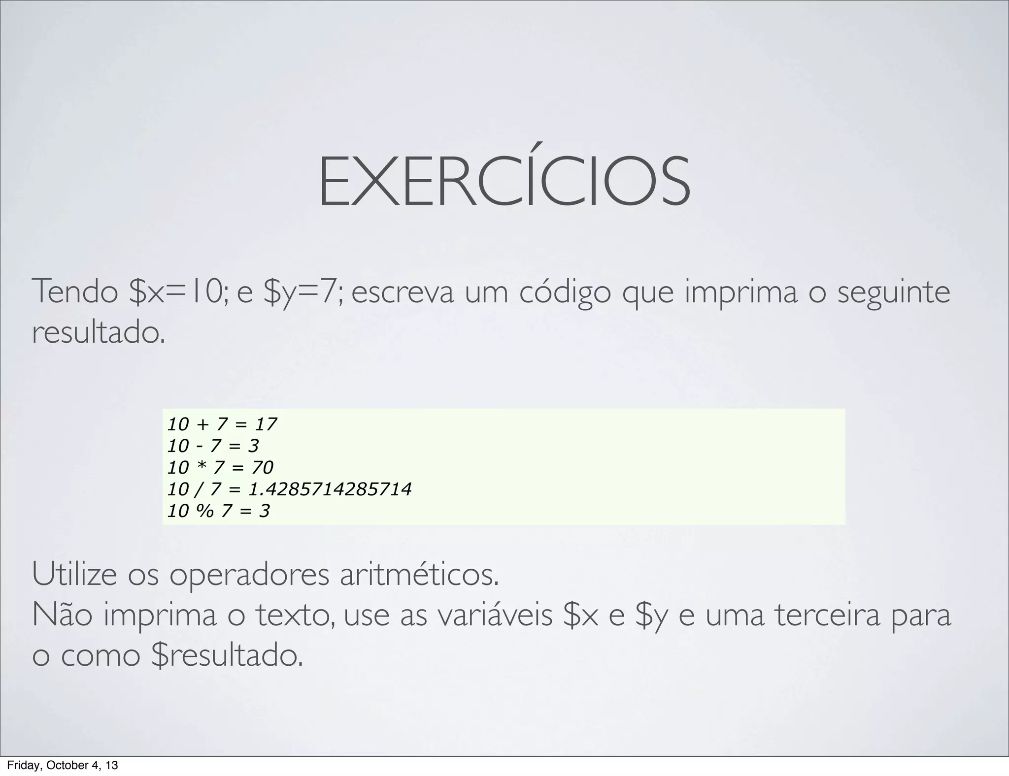 EXERCÍCIOS
Tendo $x=10; e $y=7; escreva um código que imprima o seguinte
resultado.
10
10
10
10
10

+ 7 = 17
-7=3
* 7 = 70
/ 7 = 1.4285714285714
%7=3

Utilize os operadores aritméticos.
Não imprima o texto, use as variáveis $x e $y e uma terceira para
o como $resultado.
Friday, October 4, 13

 