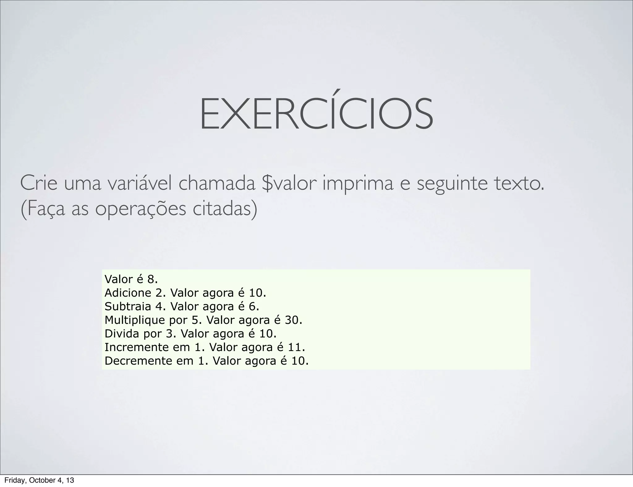 EXERCÍCIOS
Crie uma variável chamada $valor imprima e seguinte texto.
(Faça as operações citadas)
Valor é 8.
Adicione 2. Valor agora é 10.
Subtraia 4. Valor agora é 6.
Multiplique por 5. Valor agora é 30.
Divida por 3. Valor agora é 10.
Incremente em 1. Valor agora é 11.
Decremente em 1. Valor agora é 10.

Friday, October 4, 13

 