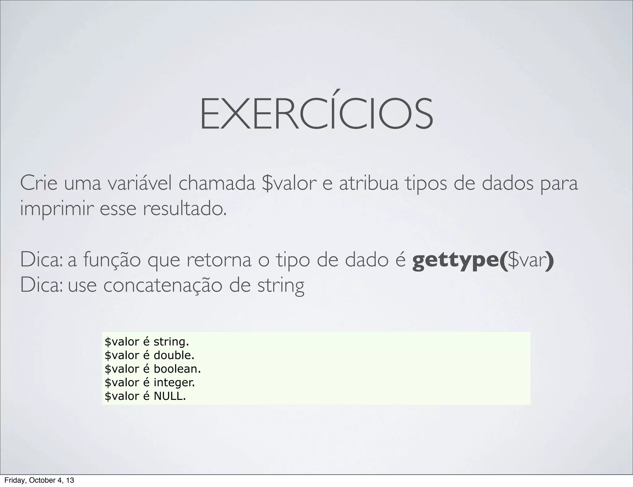 EXERCÍCIOS
Crie uma variável chamada $valor e atribua tipos de dados para
imprimir esse resultado.
Dica: a função que retorna o tipo de dado é gettype($var)
Dica: use concatenação de string
$valor
$valor
$valor
$valor
$valor

Friday, October 4, 13

é
é
é
é
é

string.
double.
boolean.
integer.
NULL.

 