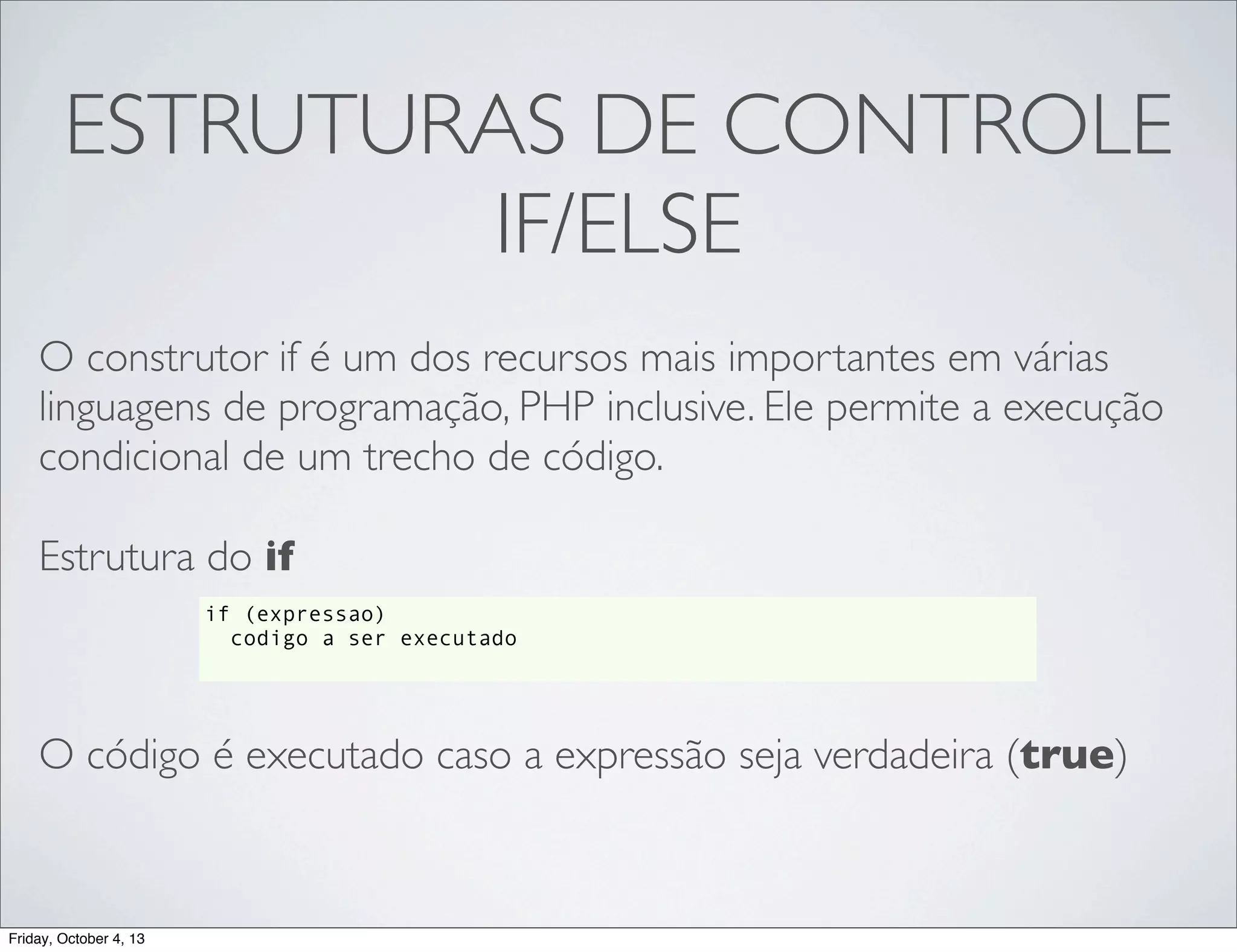 ESTRUTURAS DE CONTROLE
IF/ELSE
O construtor if é um dos recursos mais importantes em várias
linguagens de programação, PHP inclusive. Ele permite a execução
condicional de um trecho de código.
Estrutura do if
if (expressao)
codigo a ser executado

O código é executado caso a expressão seja verdadeira (true)

Friday, October 4, 13

 