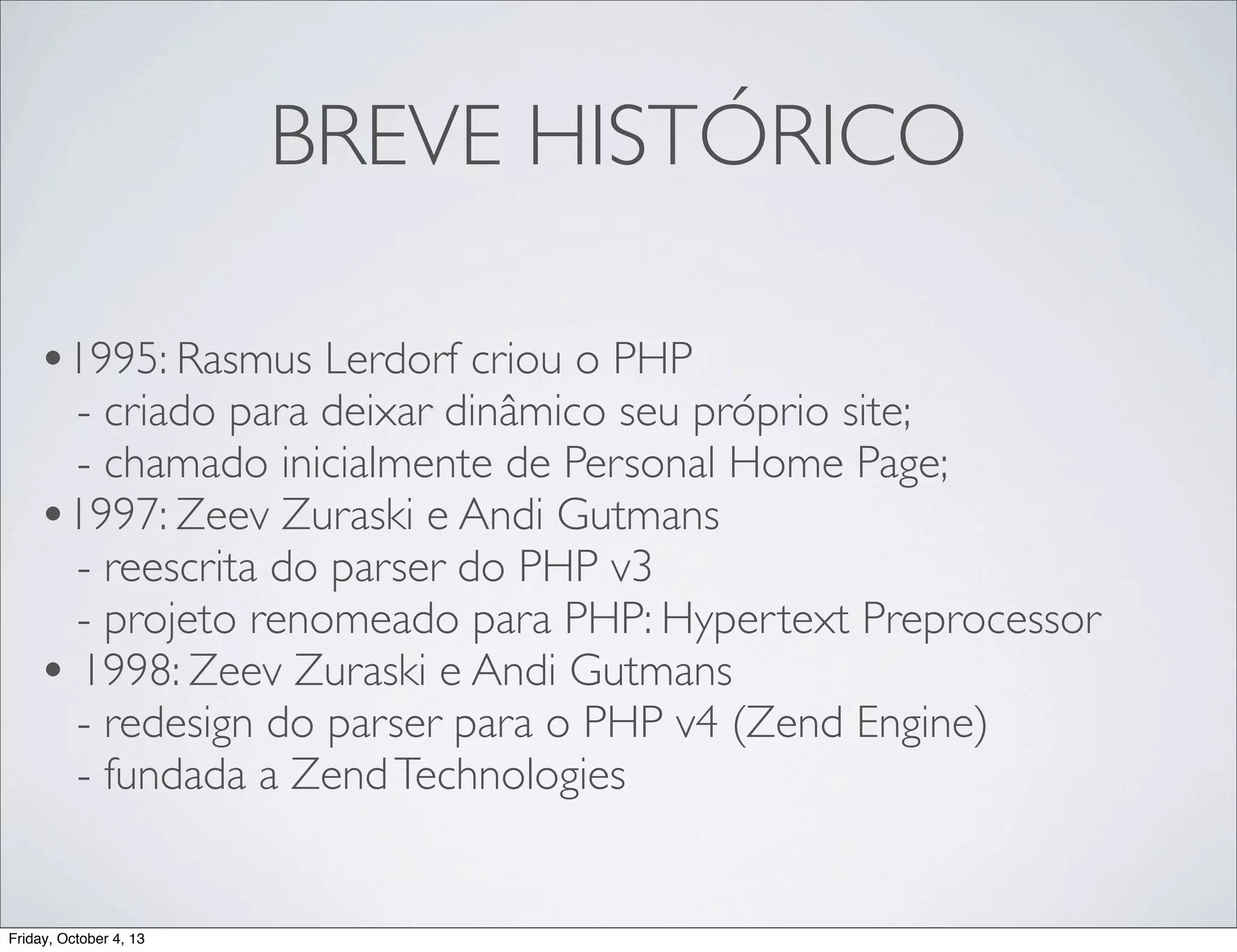 BREVE HISTÓRICO
•1995: Rasmus Lerdorf criou o PHP

- criado para deixar dinâmico seu próprio site;
- chamado inicialmente de Personal Home Page;
•1997: Zeev Zuraski e Andi Gutmans
- reescrita do parser do PHP v3
- projeto renomeado para PHP: Hypertext Preprocessor
• 1998: Zeev Zuraski e Andi Gutmans
- redesign do parser para o PHP v4 (Zend Engine)
- fundada a Zend Technologies

Friday, October 4, 13

 