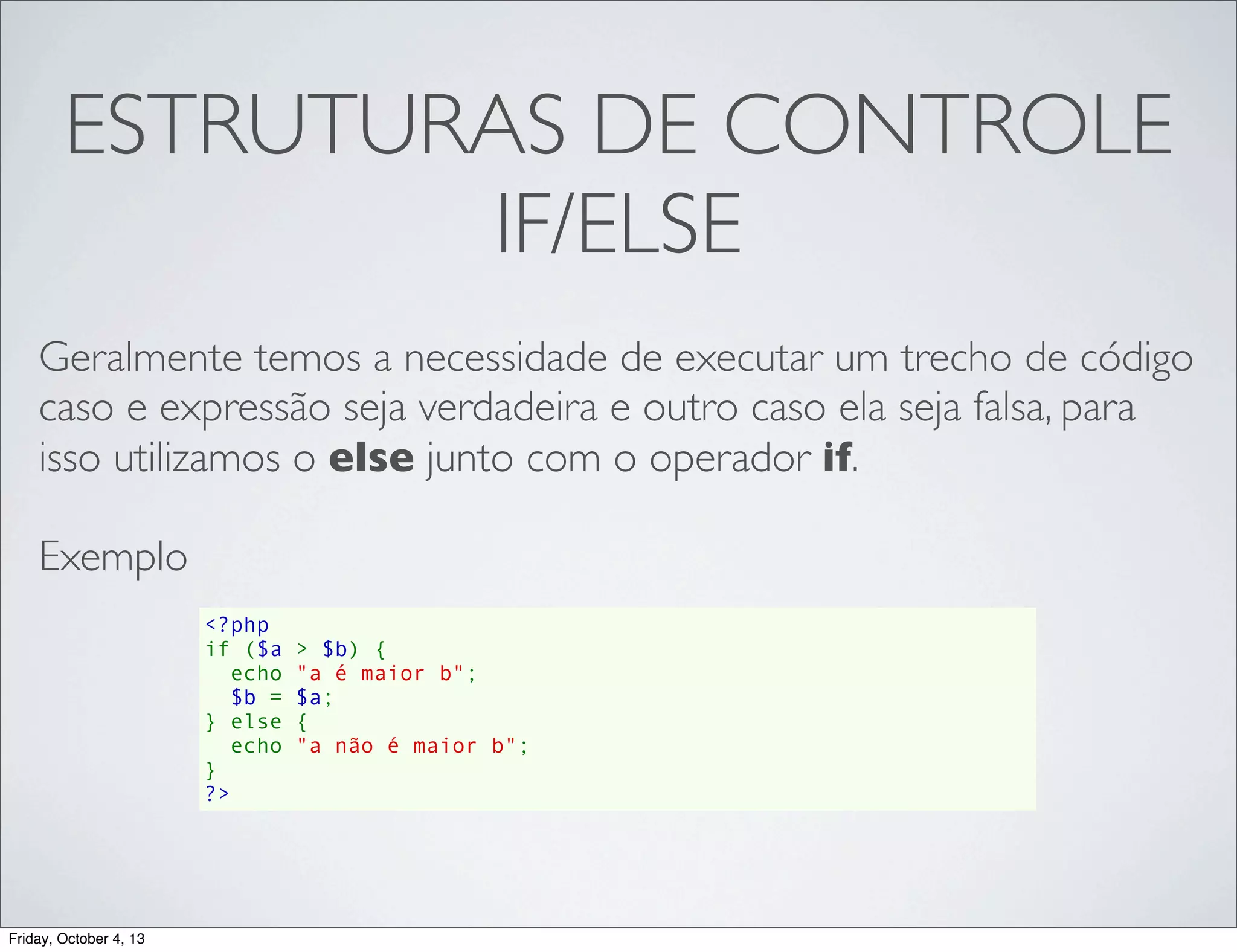 ESTRUTURAS DE CONTROLE
IF/ELSE
Geralmente temos a necessidade de executar um trecho de código
caso e expressão seja verdadeira e outro caso ela seja falsa, para
isso utilizamos o else junto com o operador if.
Exemplo
<?php
if ($a > $b) {
  echo "a é maior b";
  $b = $a;
} else {
echo "a não é maior b";
}
?>

Friday, October 4, 13

 