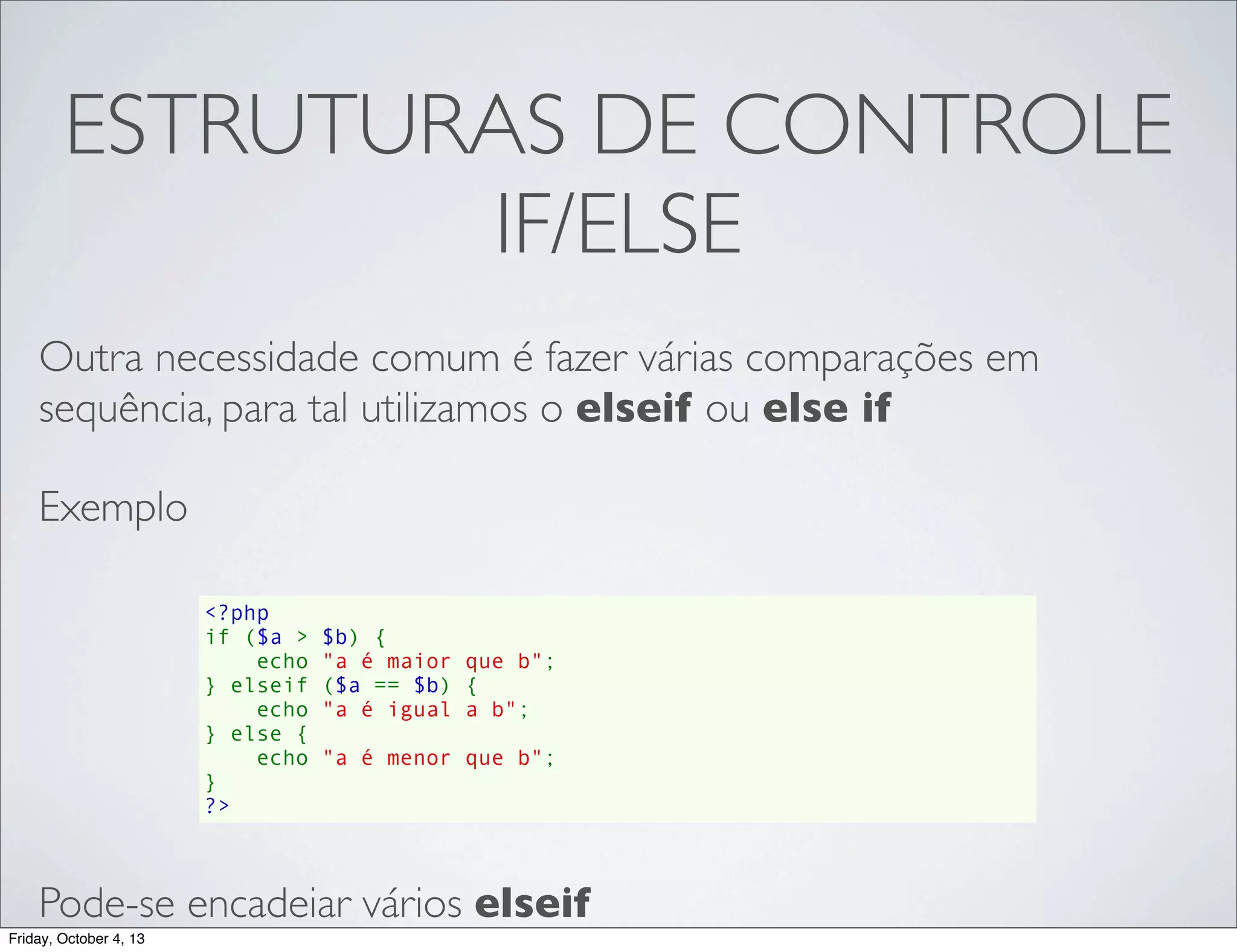 ESTRUTURAS DE CONTROLE
IF/ELSE
Outra necessidade comum é fazer várias comparações em
sequência, para tal utilizamos o elseif ou else if
Exemplo
<?php
if ($a > $b) {
    echo "a é maior que b";
} elseif ($a == $b) {
    echo "a é igual a b";
} else {
    echo "a é menor que b";
}
?>

Pode-se encadeiar vários elseif
Friday, October 4, 13

 