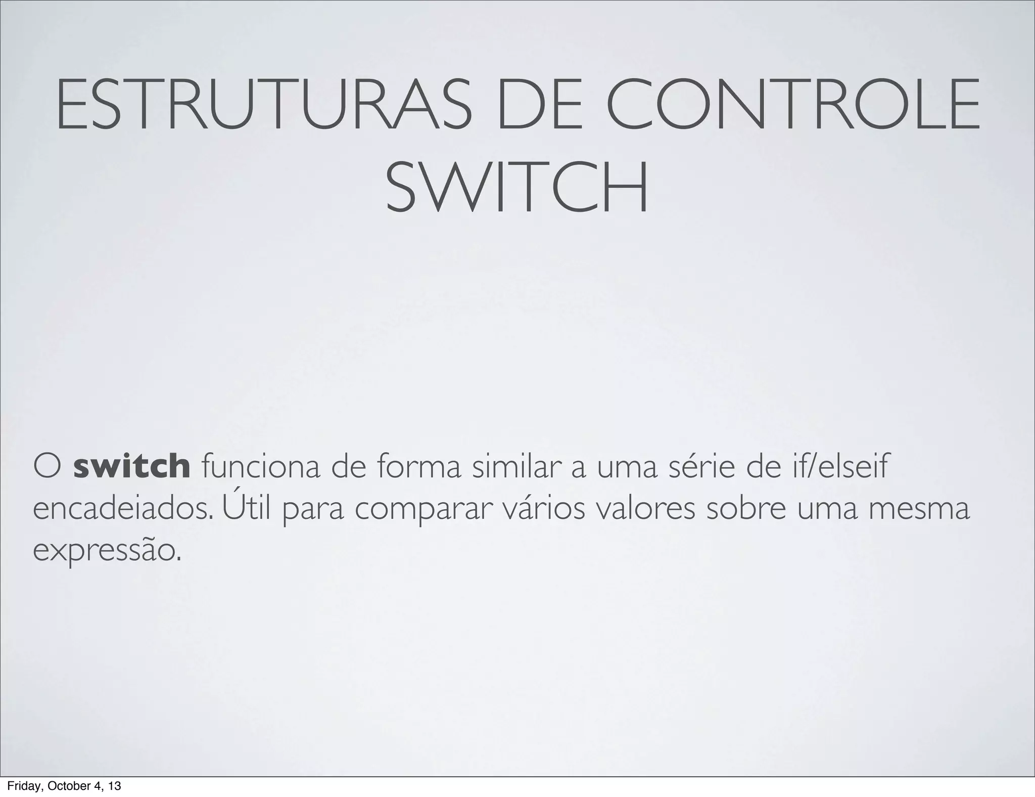 ESTRUTURAS DE CONTROLE
SWITCH

O switch funciona de forma similar a uma série de if/elseif
encadeiados. Útil para comparar vários valores sobre uma mesma
expressão.

Friday, October 4, 13

 