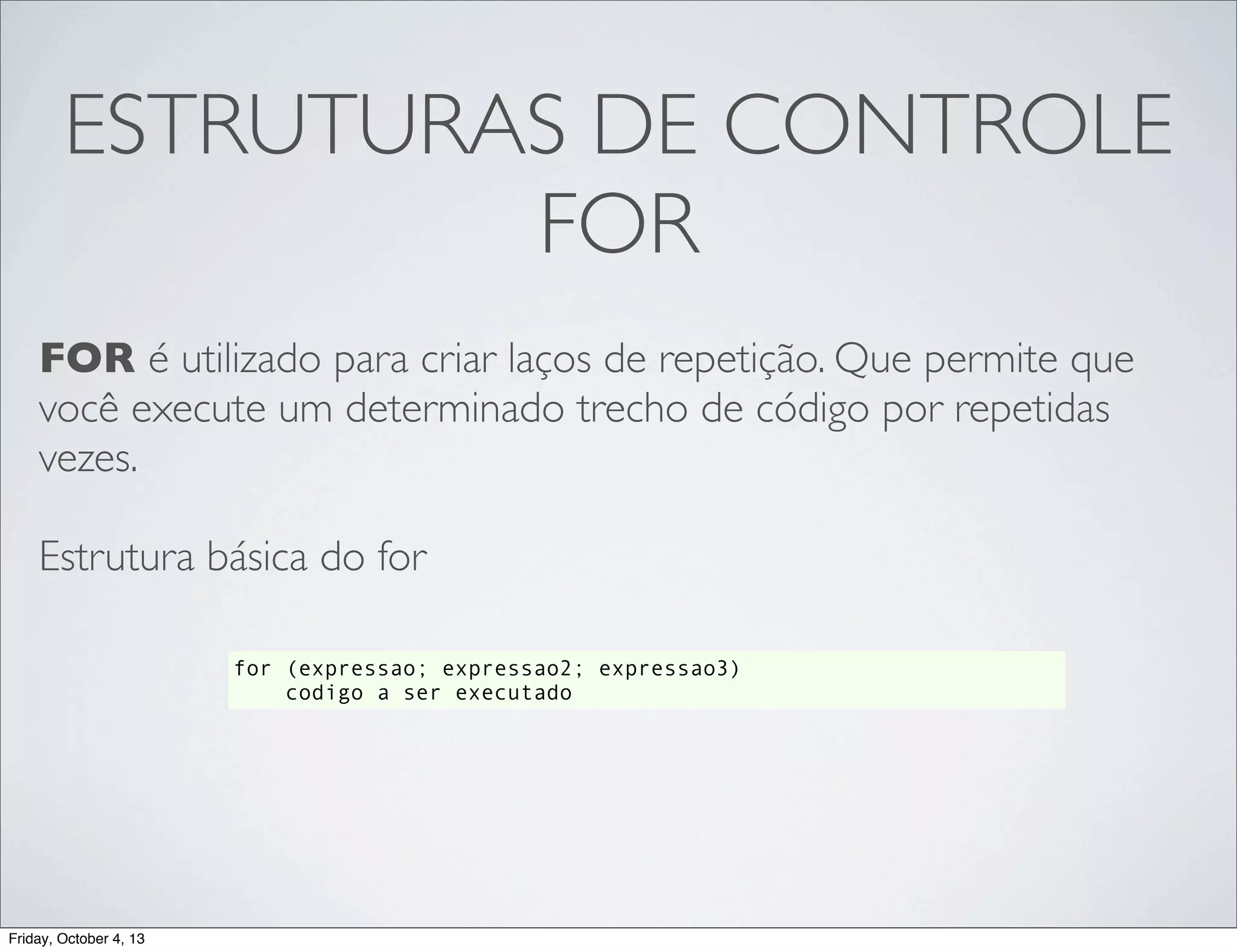ESTRUTURAS DE CONTROLE
FOR
FOR é utilizado para criar laços de repetição. Que permite que
você execute um determinado trecho de código por repetidas
vezes.
Estrutura básica do for
for (expressao; expressao2; expressao3)
codigo a ser executado

Friday, October 4, 13

 