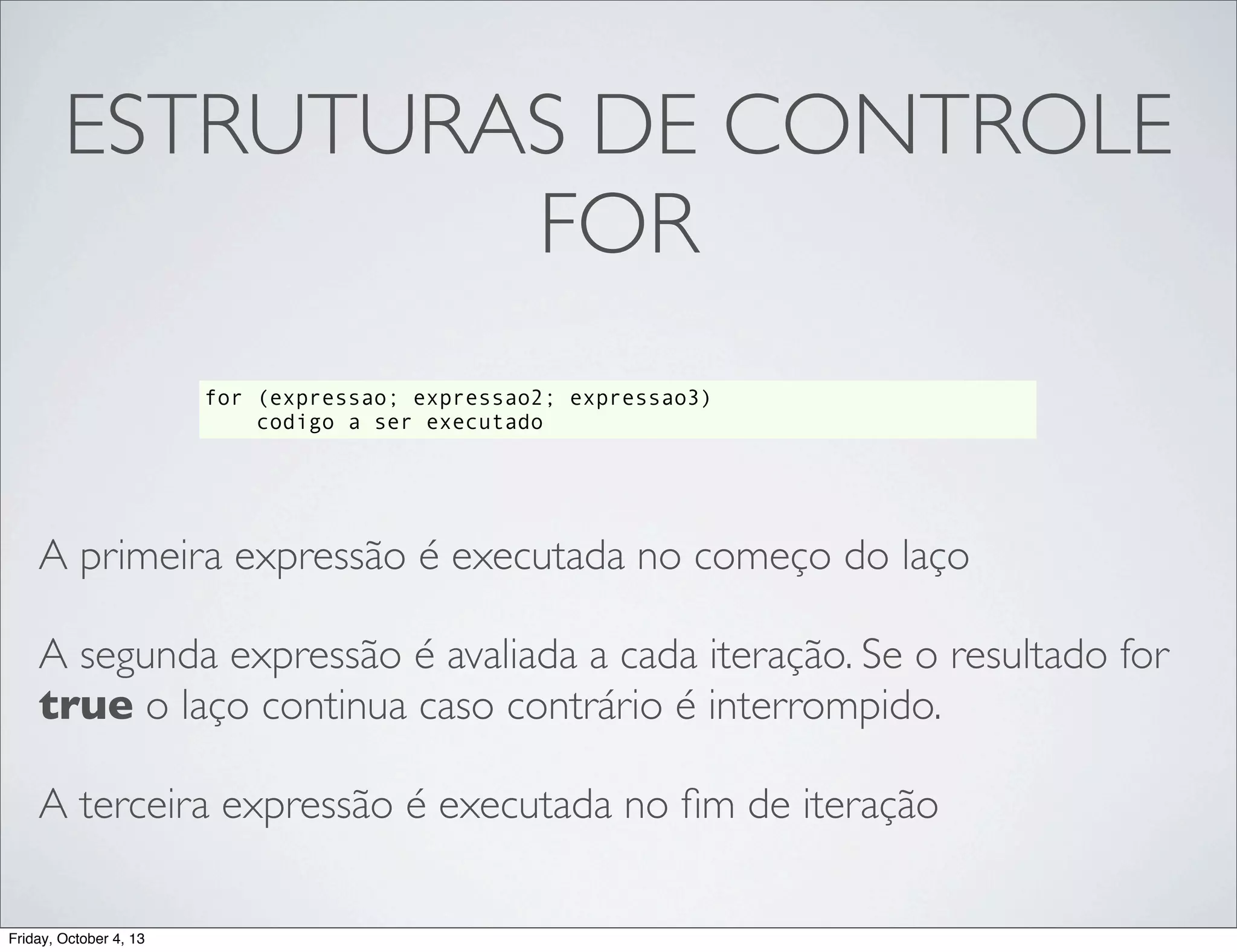 ESTRUTURAS DE CONTROLE
FOR
for (expressao; expressao2; expressao3)
codigo a ser executado

A primeira expressão é executada no começo do laço
A segunda expressão é avaliada a cada iteração. Se o resultado for
true o laço continua caso contrário é interrompido.
A terceira expressão é executada no ﬁm de iteração
Friday, October 4, 13

 