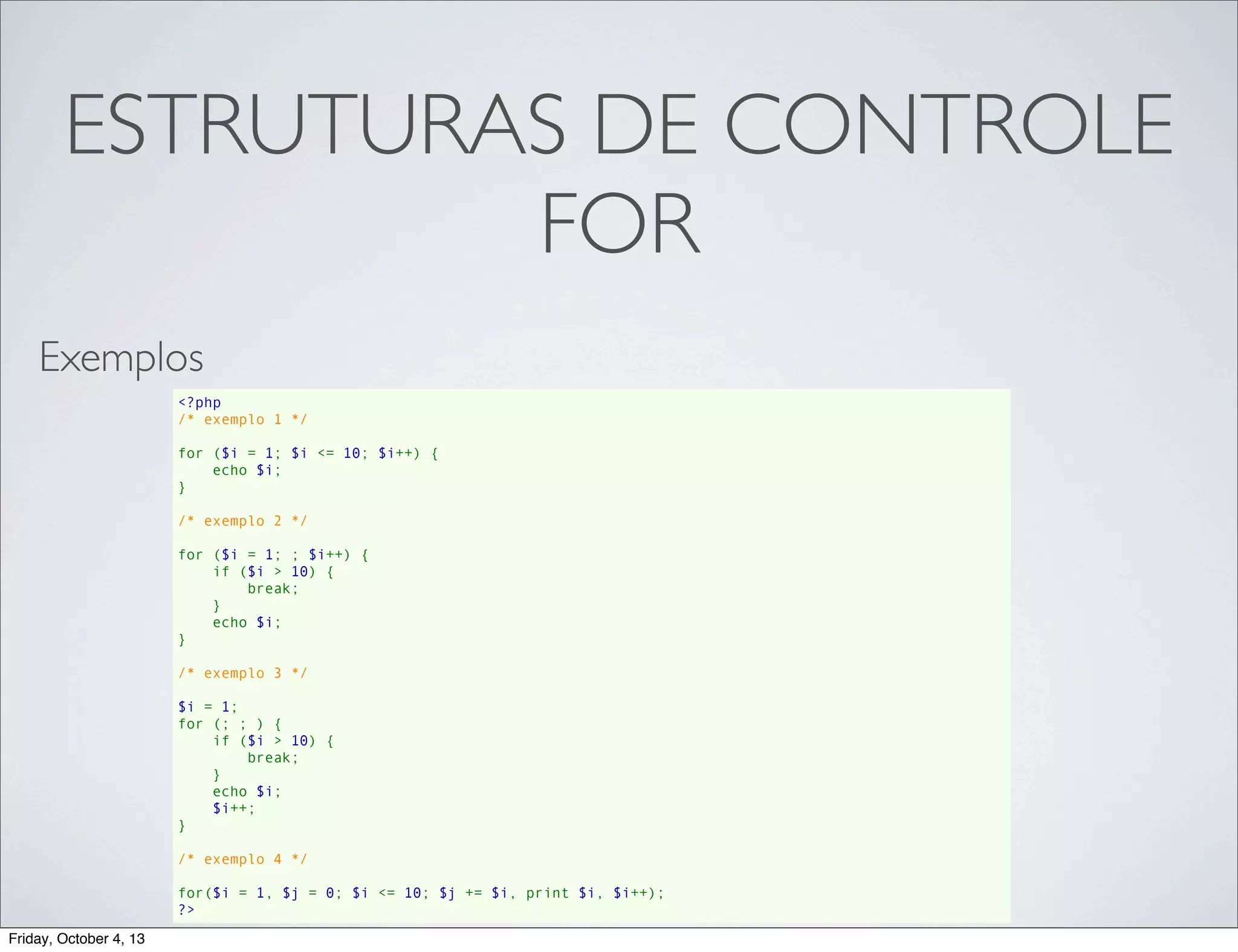 ESTRUTURAS DE CONTROLE
FOR
Exemplos
<?php
/* exemplo 1 */
for ($i = 1; $i <= 10; $i++) {
    echo $i;
}
/* exemplo 2 */
for ($i = 1; ; $i++) {
    if ($i > 10) {
        break;
    }
    echo $i;
}
/* exemplo 3 */
$i = 1;
for (; ; ) {
    if ($i > 10) {
        break;
    }
    echo $i;
    $i++;
}
/* exemplo 4 */
for($i = 1, $j = 0; $i <= 10; $j += $i, print $i, $i++);
?>
Friday, October 4, 13

 
