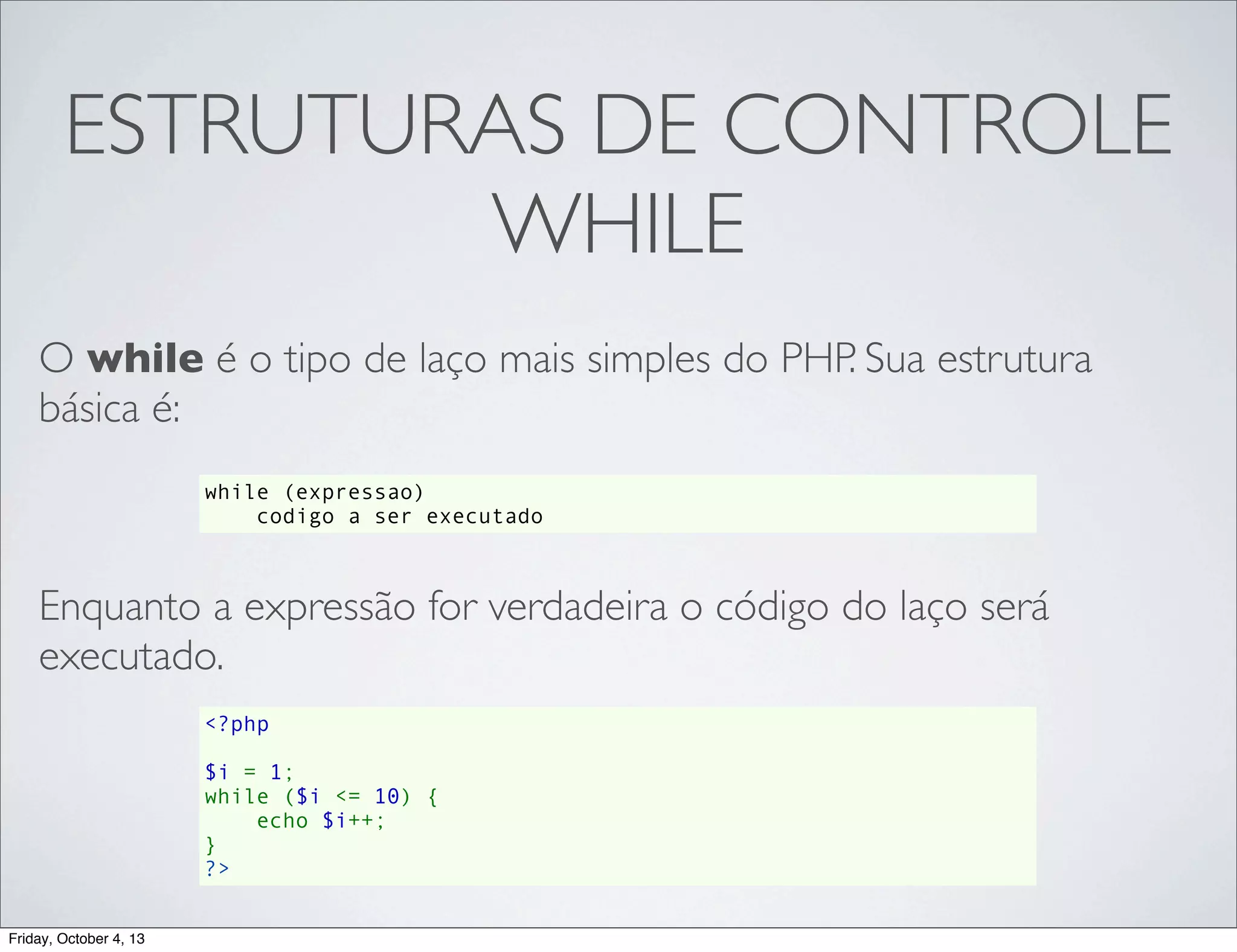 ESTRUTURAS DE CONTROLE
WHILE
O while é o tipo de laço mais simples do PHP. Sua estrutura
básica é:
while (expressao)
codigo a ser executado

Enquanto a expressão for verdadeira o código do laço será
executado.
<?php
$i = 1;
while ($i <= 10) {
    echo $i++;
}
?>
Friday, October 4, 13

 