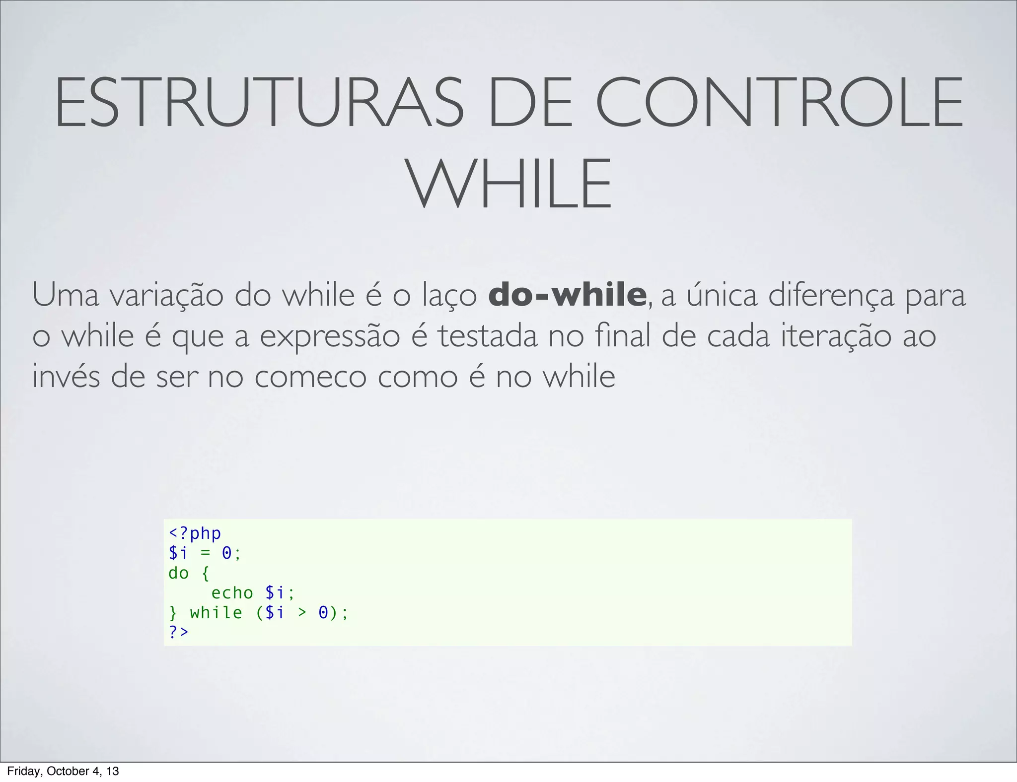 ESTRUTURAS DE CONTROLE
WHILE
Uma variação do while é o laço do-while, a única diferença para
o while é que a expressão é testada no ﬁnal de cada iteração ao
invés de ser no comeco como é no while

<?php
$i = 0;
do {
    echo $i;
} while ($i > 0);
?>

Friday, October 4, 13

 