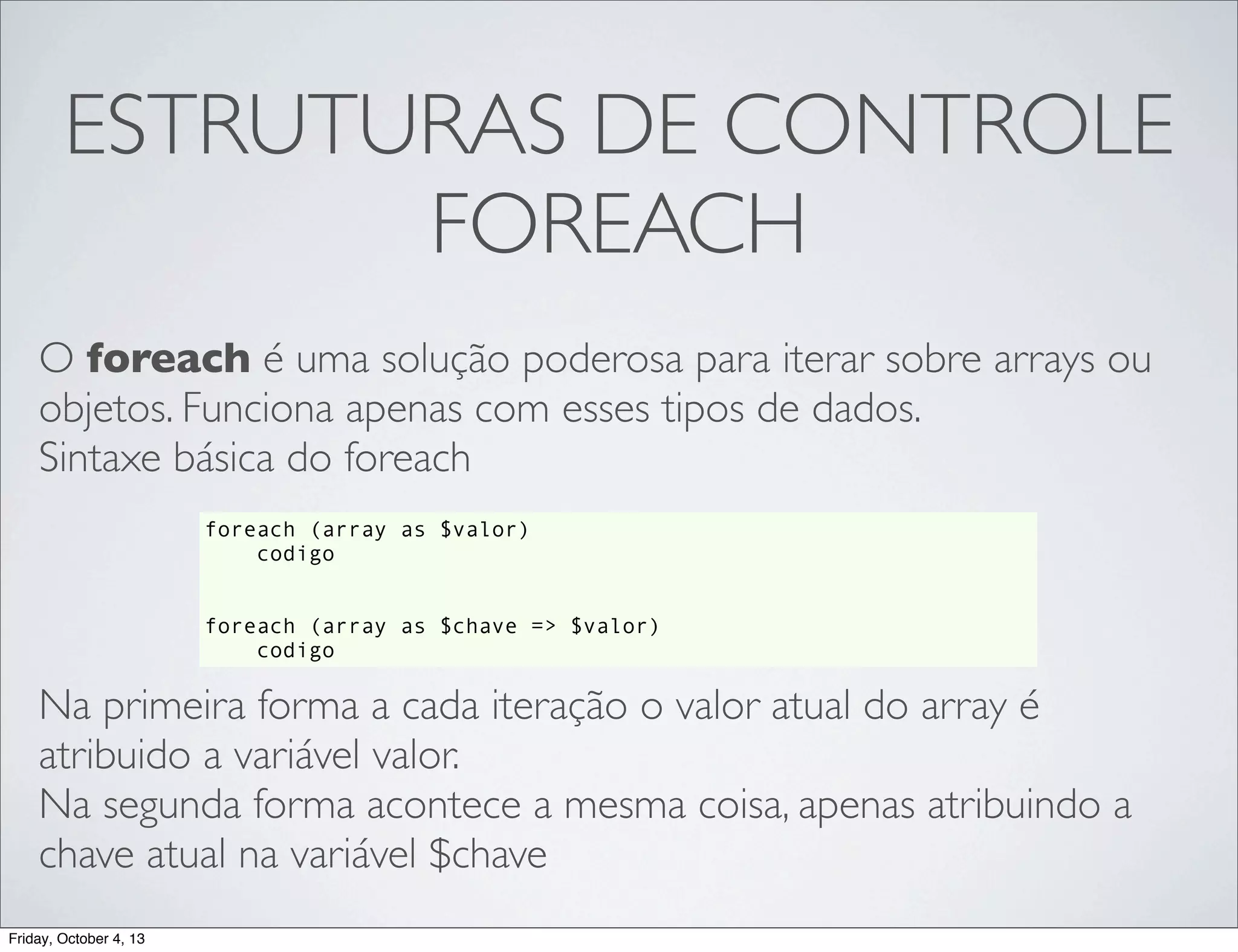 ESTRUTURAS DE CONTROLE
FOREACH
O foreach é uma solução poderosa para iterar sobre arrays ou
objetos. Funciona apenas com esses tipos de dados.
Sintaxe básica do foreach
foreach (array as $valor)
codigo
foreach (array as $chave => $valor)
codigo

Na primeira forma a cada iteração o valor atual do array é
atribuido a variável valor.
Na segunda forma acontece a mesma coisa, apenas atribuindo a
chave atual na variável $chave
Friday, October 4, 13

 