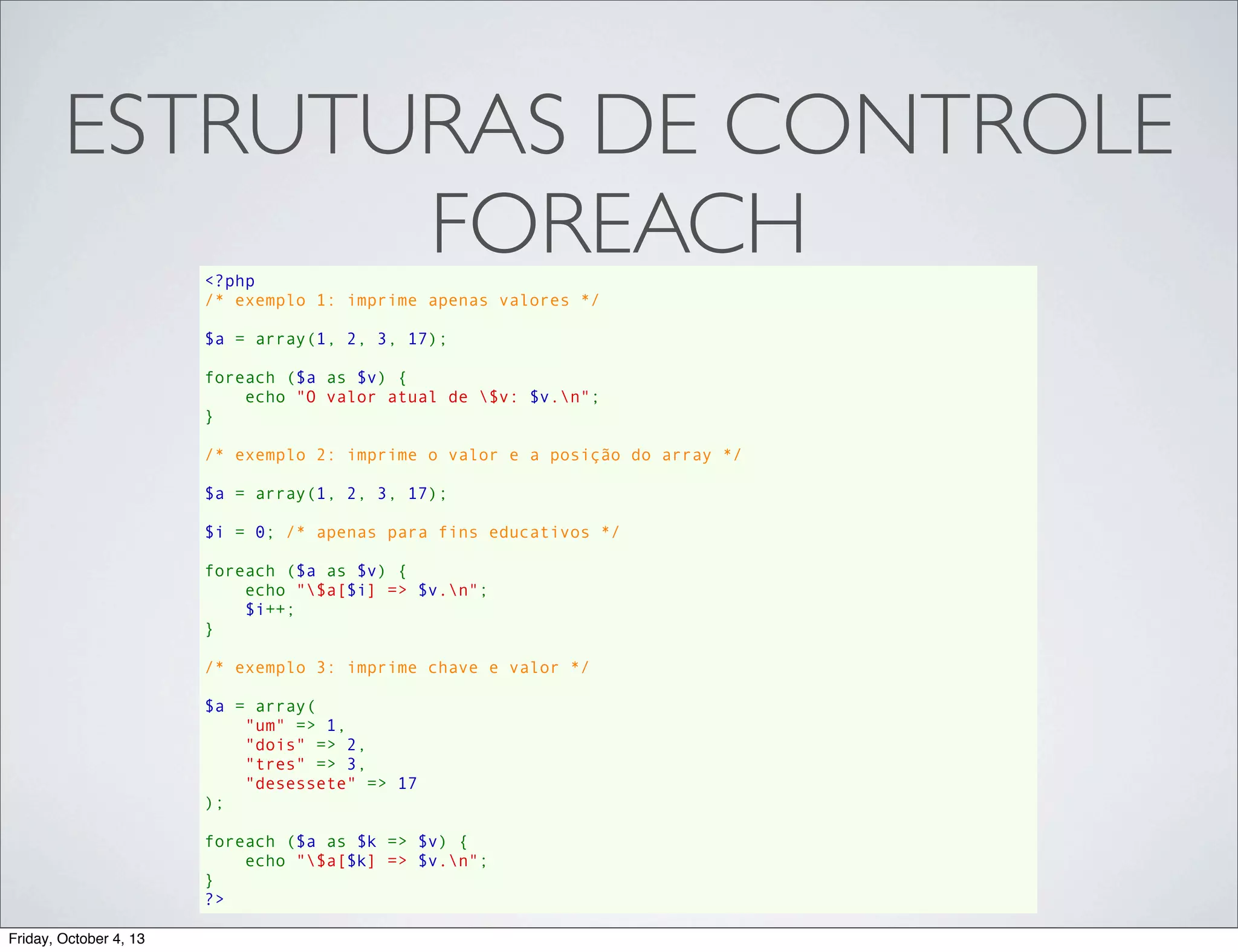 ESTRUTURAS DE CONTROLE
FOREACH
<?php
/* exemplo 1: imprime apenas valores */
$a = array(1, 2, 3, 17);
foreach ($a as $v) {
    echo "O valor atual de $v: $v.n";
}
/* exemplo 2: imprime o valor e a posição do array */
$a = array(1, 2, 3, 17);
$i = 0; /* apenas para fins educativos */
foreach ($a as $v) {
    echo "$a[$i] => $v.n";
    $i++;
}
/* exemplo 3: imprime chave e valor */
$a = array(
    "um" => 1,
    "dois" => 2,
    "tres" => 3,
    "desessete" => 17
);
foreach ($a as $k => $v) {
    echo "$a[$k] => $v.n";
}
?>
Friday, October 4, 13

 