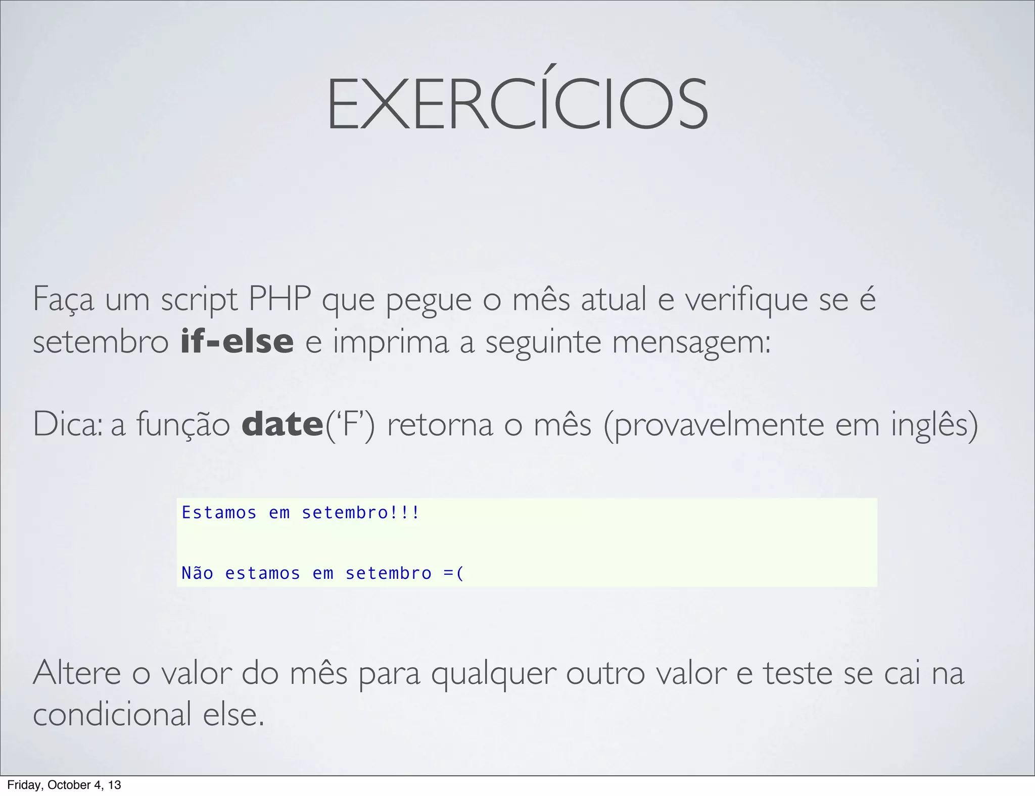 EXERCÍCIOS
Faça um script PHP que pegue o mês atual e veriﬁque se é
setembro if-else e imprima a seguinte mensagem:
Dica: a função date(‘F’) retorna o mês (provavelmente em inglês)
Estamos em setembro!!!
Não estamos em setembro =(

Altere o valor do mês para qualquer outro valor e teste se cai na
condicional else.
Friday, October 4, 13

 