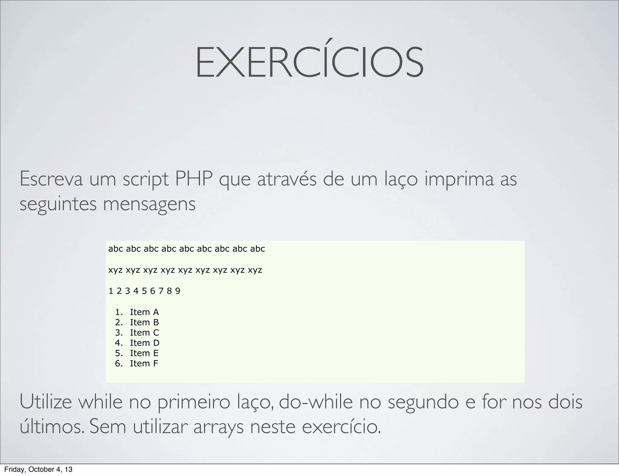 EXERCÍCIOS
Escreva um script PHP que através de um laço imprima as
seguintes mensagens
abc abc abc abc abc abc abc abc abc
xyz xyz xyz xyz xyz xyz xyz xyz xyz
123456789
1.
2.
3.
4.
5.
6.

Item
Item
Item
Item
Item
Item

A
B
C
D
E
F

Utilize while no primeiro laço, do-while no segundo e for nos dois
últimos. Sem utilizar arrays neste exercício.
Friday, October 4, 13

 