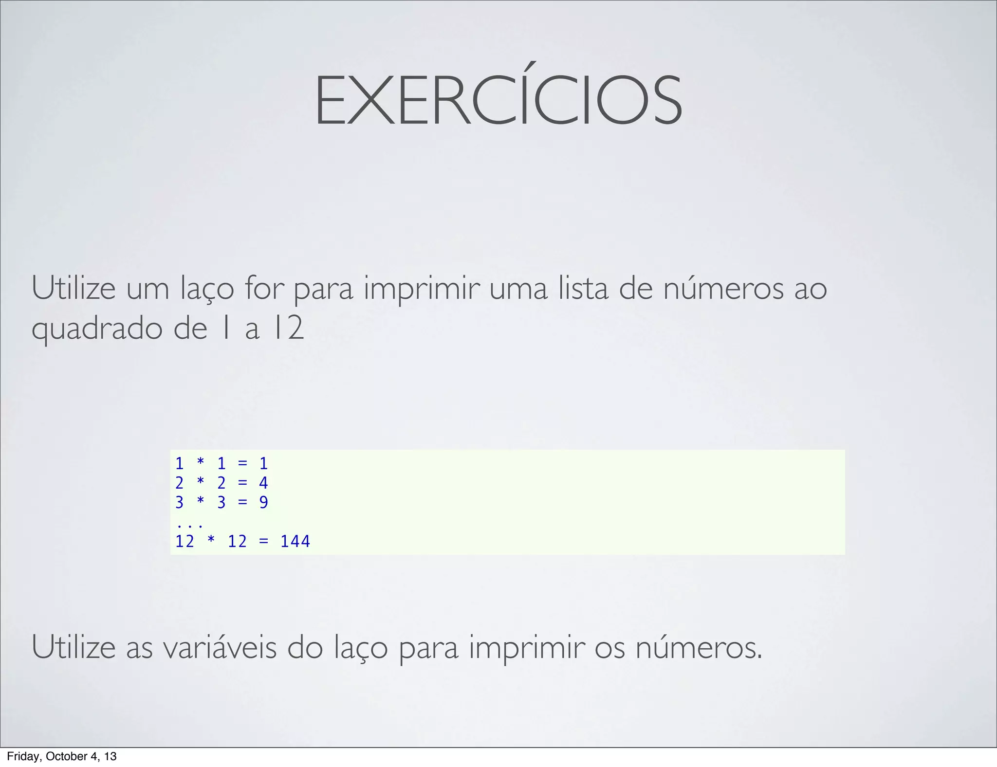 EXERCÍCIOS
Utilize um laço for para imprimir uma lista de números ao
quadrado de 1 a 12

1 * 1 =
2 * 2 =
3 * 3 =
...
12 * 12

1
4
9
= 144

Utilize as variáveis do laço para imprimir os números.
Friday, October 4, 13

 