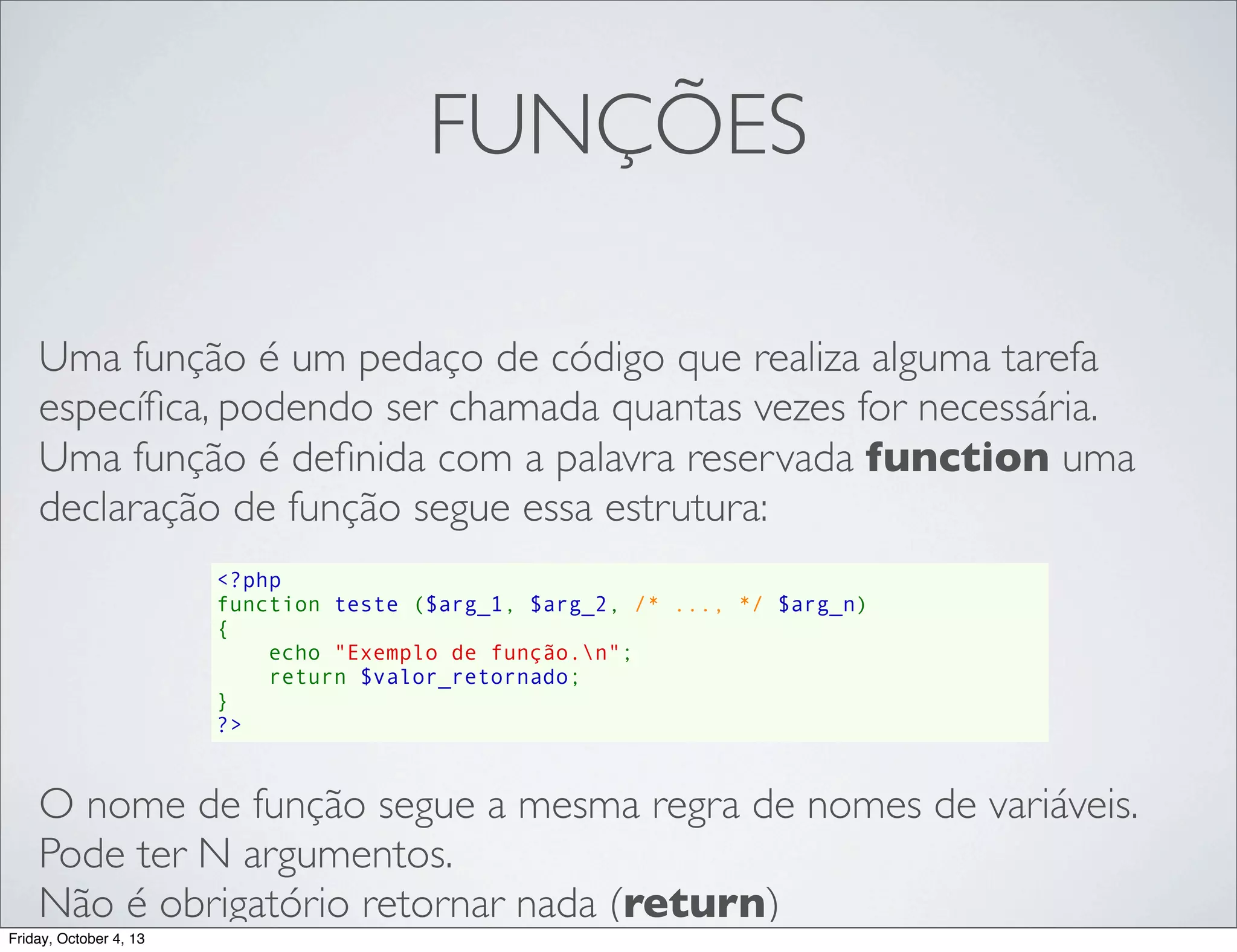 FUNÇÕES
Uma função é um pedaço de código que realiza alguma tarefa
especíﬁca, podendo ser chamada quantas vezes for necessária.
Uma função é deﬁnida com a palavra reservada function uma
declaração de função segue essa estrutura:
<?php
function teste ($arg_1, $arg_2, /* ..., */ $arg_n)
{
    echo "Exemplo de função.n";
    return $valor_retornado;
}
?>

O nome de função segue a mesma regra de nomes de variáveis.
Pode ter N argumentos.
Não é obrigatório retornar nada (return)
Friday, October 4, 13

 