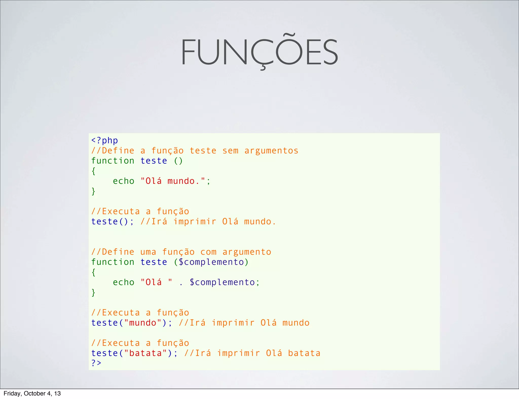 FUNÇÕES
<?php
//Define a função teste sem argumentos
function teste ()
{
    echo "Olá mundo.";
}
//Executa a função
teste(); //Irá imprimir Olá mundo.
//Define uma função com argumento
function teste ($complemento)
{
    echo "Olá " . $complemento;
}
//Executa a função
teste("mundo"); //Irá imprimir Olá mundo
//Executa a função
teste("batata"); //Irá imprimir Olá batata
?>
Friday, October 4, 13

 