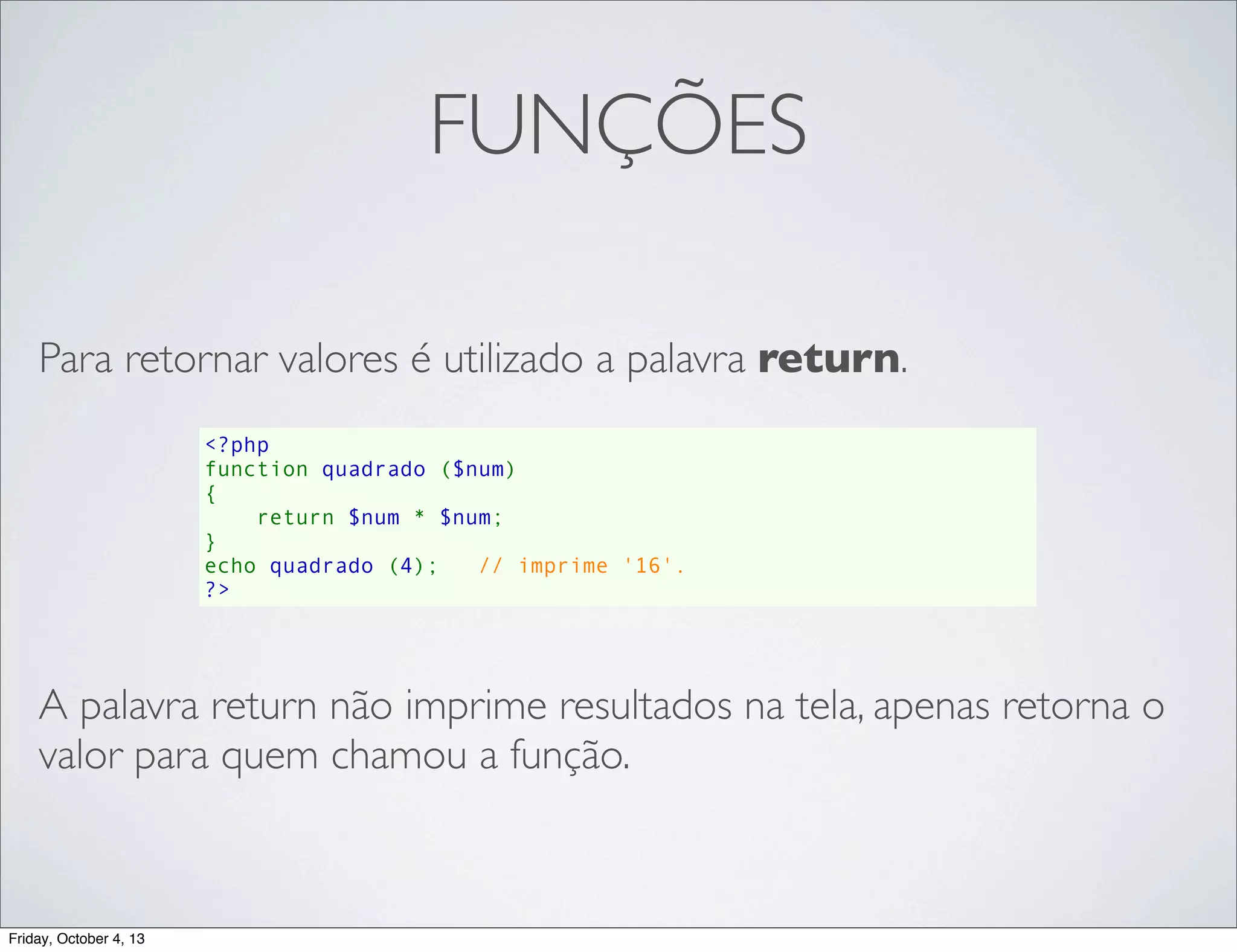 FUNÇÕES
Para retornar valores é utilizado a palavra return.
<?php
function quadrado ($num)
{
    return $num * $num;
}
echo quadrado (4);   // imprime '16'.
?>

A palavra return não imprime resultados na tela, apenas retorna o
valor para quem chamou a função.

Friday, October 4, 13

 