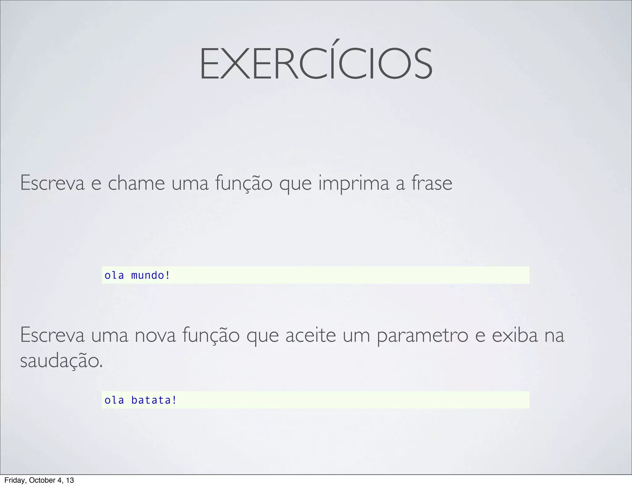 EXERCÍCIOS
Escreva e chame uma função que imprima a frase

ola mundo!

Escreva uma nova função que aceite um parametro e exiba na
saudação.
ola batata!

Friday, October 4, 13

 