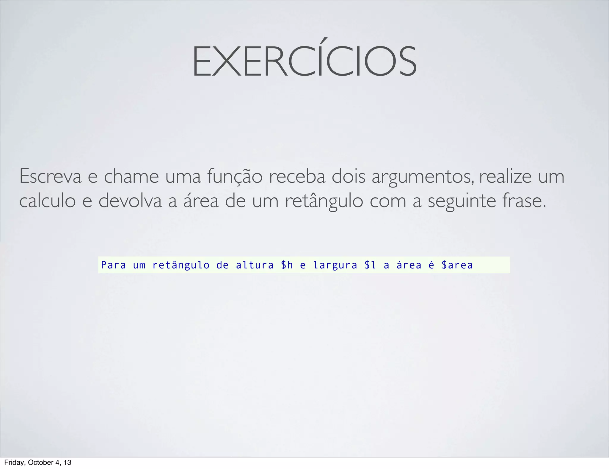 EXERCÍCIOS
Escreva e chame uma função receba dois argumentos, realize um
calculo e devolva a área de um retângulo com a seguinte frase.
Para um retângulo de altura $h e largura $l a área é $area

Friday, October 4, 13

 