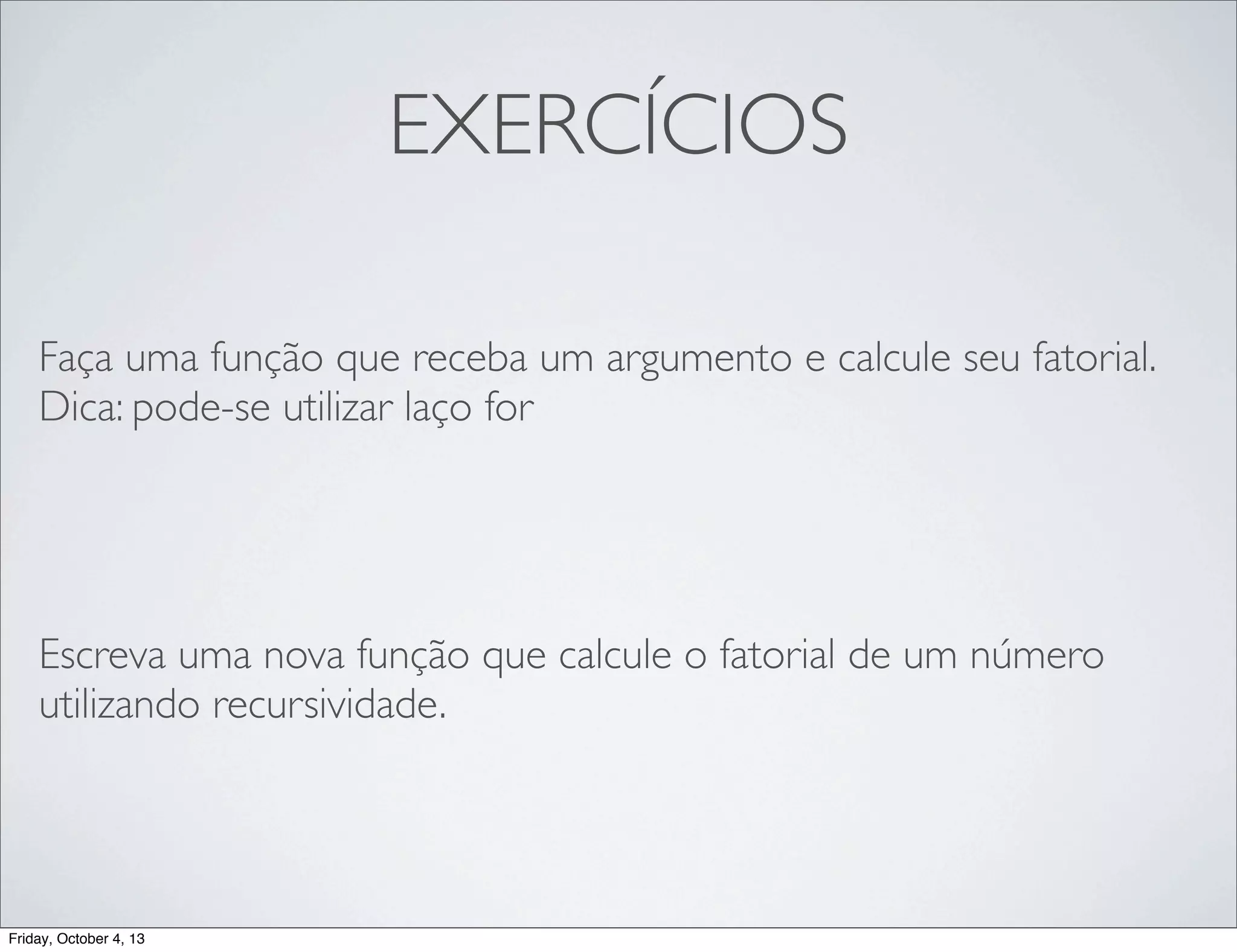 EXERCÍCIOS
Faça uma função que receba um argumento e calcule seu fatorial.
Dica: pode-se utilizar laço for

Escreva uma nova função que calcule o fatorial de um número
utilizando recursividade.

Friday, October 4, 13

 