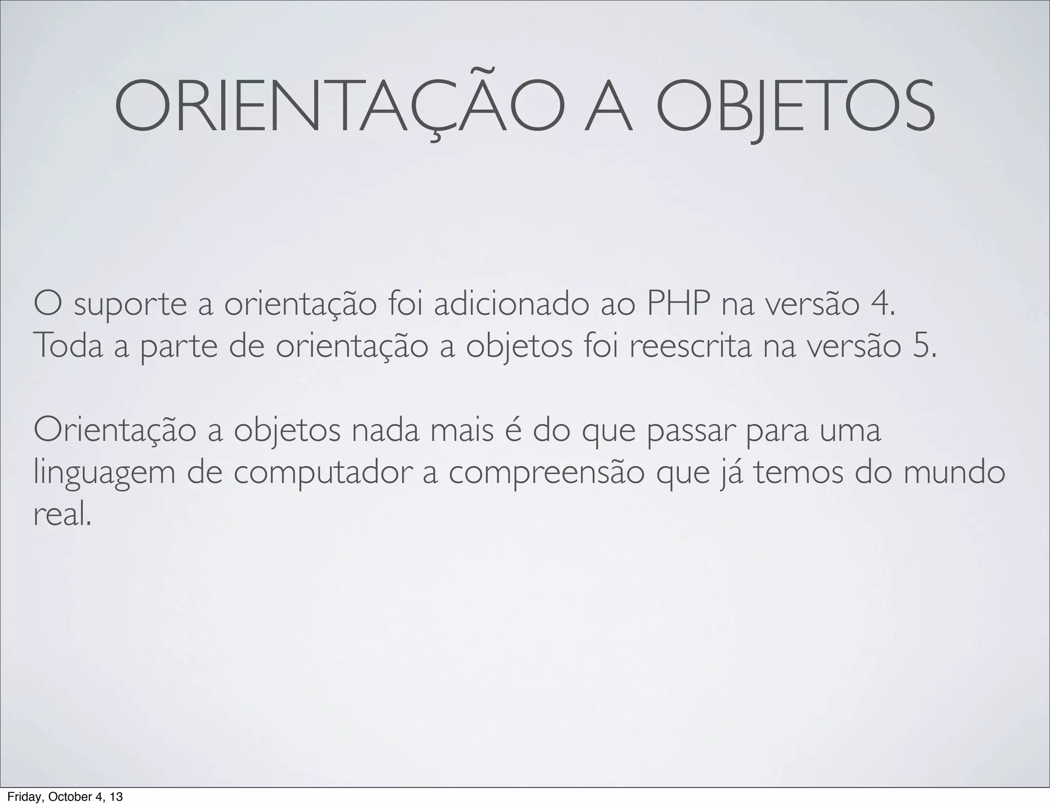 ORIENTAÇÃO A OBJETOS
O suporte a orientação foi adicionado ao PHP na versão 4.
Toda a parte de orientação a objetos foi reescrita na versão 5.
Orientação a objetos nada mais é do que passar para uma
linguagem de computador a compreensão que já temos do mundo
real.

Friday, October 4, 13

 