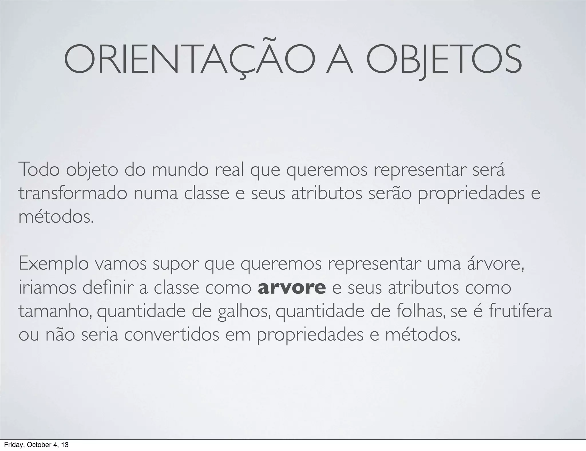 ORIENTAÇÃO A OBJETOS
Todo objeto do mundo real que queremos representar será
transformado numa classe e seus atributos serão propriedades e
métodos.
Exemplo vamos supor que queremos representar uma árvore,
iriamos deﬁnir a classe como arvore e seus atributos como
tamanho, quantidade de galhos, quantidade de folhas, se é frutifera
ou não seria convertidos em propriedades e métodos.

Friday, October 4, 13

 